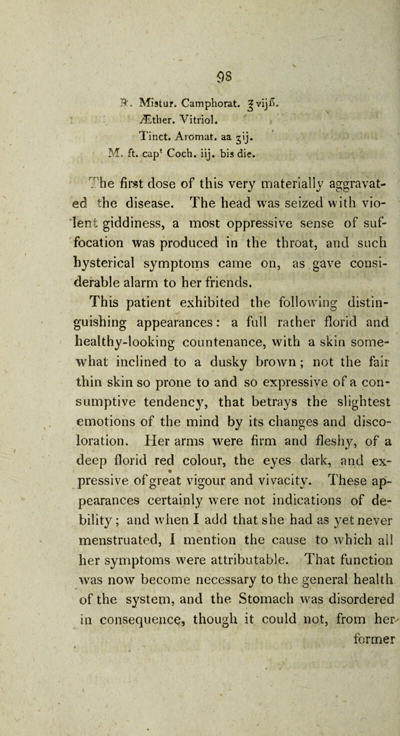 93 R. Mistar. Camphorat. ^vij£. either. Vitriol. Tinct. Aromat. aa ^ij. M. ft. cap* Coch. iij. bis die. The first dose of this very materially aggravat¬ ed the disease. The head was seized with vio¬ lent giddiness, a most oppressive sense of suf¬ focation was produced in the throat, and such hysterical symptoms came on, as gave consi¬ derable alarm to her friends. This patient exhibited the following distin¬ guishing appearances: a full rather florid and healthy-looking countenance, with a skin some¬ what inclined to a dusky brown; not the fair thin skin so prone to and so expressive of a con¬ sumptive tendency, that betrays the slightest emotions of the mind by its changes and disco¬ loration. Her arms wrere firm and fleshy, of a deep florid red colour, the eyes dark, and ex- pressive of great vigour and vivacity. These ap¬ pearances certainly were not indications of de¬ bility ; and when I add that she had as yet never menstruated, I mention the cause to which all her symptoms were attributable. That function was now become necessary to the general health of the system, and the Stomach was disordered in consequence, though it could not, from her former \