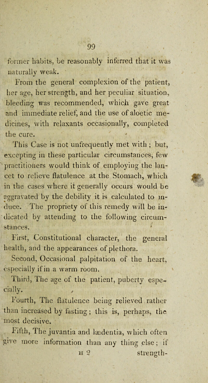former habits, be reasonably inferred that it was naturally weak. From the general complexion of the patient, her age, her strength, and her peculiar situation, bleeding was recommended, whicji gave great and immediate relief, and the use of aloetic me¬ dicines, with relaxants occasionally, completed the cure. This Case is not unfrequently met with ; but, excepting in these particular circumstances, few practitioners would think of employing the lan¬ cet to relieve flatulence at the Stomach, which in the cases where it generally occurs would be aggravated by the debility it is calculated to in¬ duce. The propriety of this remedy will be in¬ dicated by attending to the following circum¬ stances. ‘ First, Constitutional character, the general health, and the appearances of plethora. Second, Occasional palpitation of the heart, especially if in a warm room. Third, The age of the patient, puberty espe¬ cially. , Fourth, The flatulence being relieved rather than increased by tasting; this is, perhaps, the most decisive. Fifth, The juvantia and laedentia, which often give more information than any thing else; if h 2 strength- O