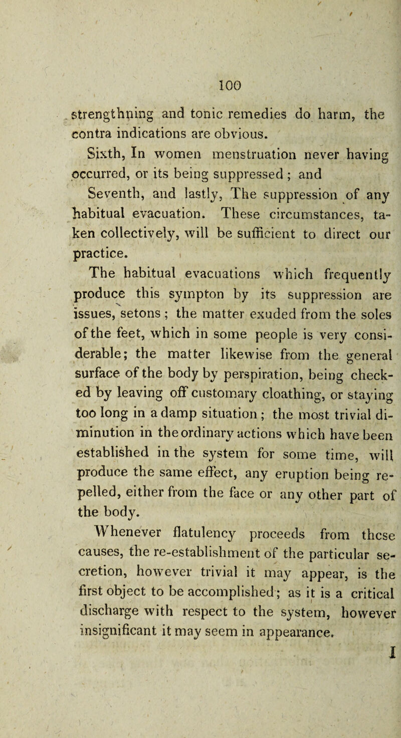 f 100 strengthning and tonic remedies do harm, the contra indications are obvious. Sixth, In women menstruation never having occurred, or its being suppressed ; and Seventh, and lastly, The suppression of any habitual evacuation. These circumstances, ta¬ ken collectively, will be sufficient to direct our j. 1 • * ' practice. The habitual evacuations which frequently produce this sympton by its suppression are issues, setons ; the matter exuded from the soles of the feet, wh ich in some people is very consi¬ derable; the matter likewise from the general » O surface of the body by perspiration, being check¬ ed by leaving off customary cloathing, or staying too long in a damp situation ; the most trivial di¬ minution in the ordinary actions which have been established in the system for some time, will produce the same effect, any eruption being re¬ pelled, either from the face or any other part of the body. Whenever flatulency proceeds from these causes, the re-establishment of the particular se¬ cretion, however trivial it may appear, is the first object to be accomplished; as it is a critical discharge with respect to the system, however insignificant it may seem in appearance.