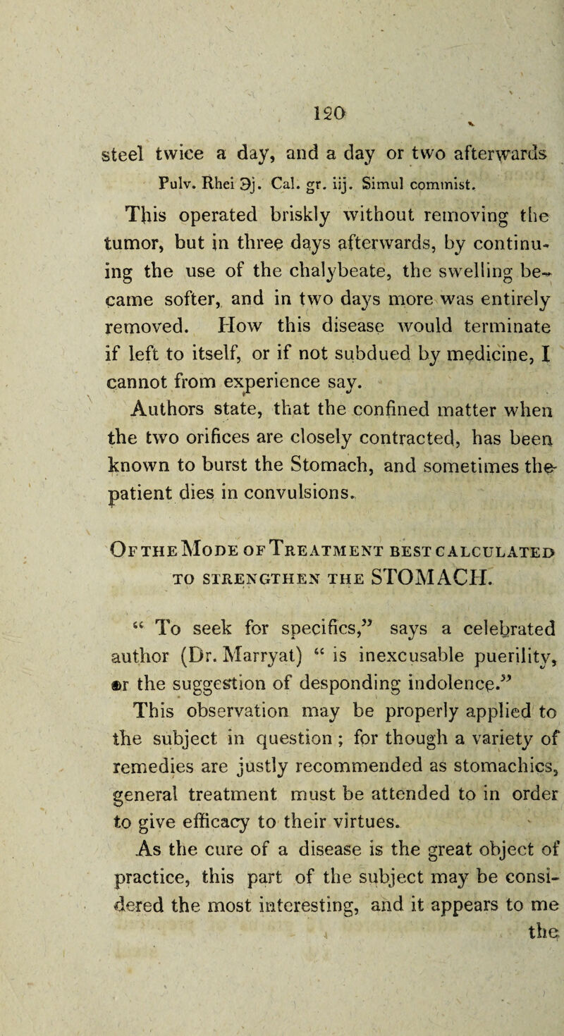 120 v steel twice a day, and a day or two afterwards Pulv. Rhei 3j. Cal. gr. iij. Simul commist. Tins operated briskly without removing the tumor, but in three days afterwards, by continu¬ ing the use of the chalybeate, the swelling be^ came softer, and in two days more was entirely removed. How this disease would terminate if left to itself, or if not subdued by medicine, I cannot from experience say. Authors state, that the confined matter when the two orifices are closely contracted, has been known to burst the Stomach, and sometimes the- patient dies in convulsions. Of the Mode of Treatment best calculated to strengthen the STOMACH. “ To seek for specifics,” says a celebrated author (Dr. Marryat) 66 is inexcusable puerility, ®r the suggestion of desponding indolence.” This observation may be properly applied to the subject in question; for though a variety of remedies are justly recommended as stomachics, general treatment must be attended to in order to give efficacy to their virtues. As the cure of a disease is the great object of practice, this part of the subject may be consi¬ dered the most interesting, and it appears to me