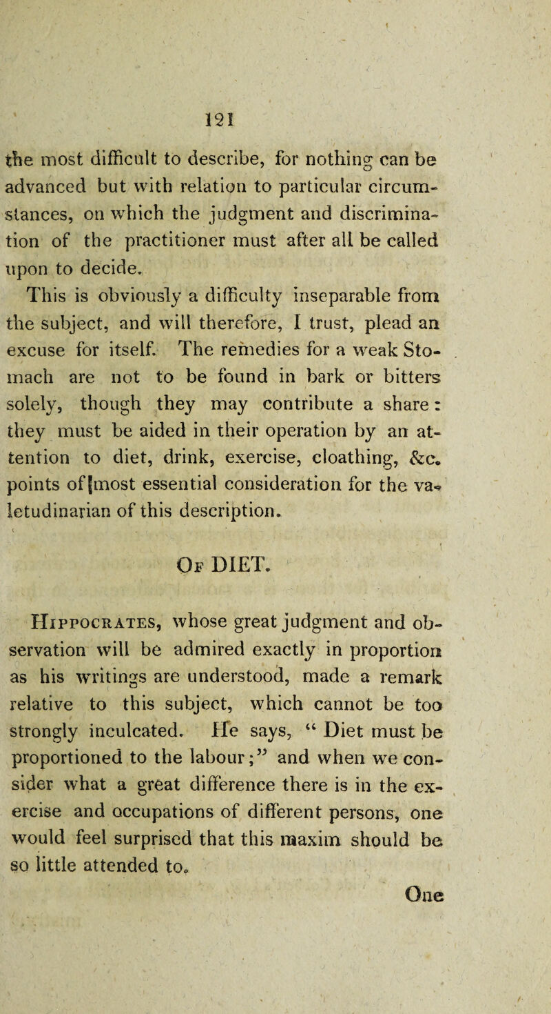 i 121 the most difficult to describe, for nothing can be advanced but with relation to particular circum¬ stances, on which the judgment and discrimina¬ tion of the practitioner must after all be called upon to decide. This is obviously a difficulty inseparable from the subject, and will therefore, I trust, plead an excuse for itself. The remedies for a weak Sto¬ mach are not to be found in bark or bitters solely, though they may contribute a share: they must be aided in their operation by an at¬ tention to diet, drink, exercise, cloathing, &e. points of |most essential consideration for the va«* letudinarian of this description. < ' • « Of DIET. Hippocrates, whose great judgment and ob¬ servation will be admired exactly in proportion as his writings are understood, made a remark relative to this subject, which cannot be too strongly inculcated. He says, “ Diet must be proportioned to the labour;” and when we con¬ sider what a great difference there is in the ex¬ ercise and occupations of different persons, one would feel surprised that this maxim should be so little attended to*