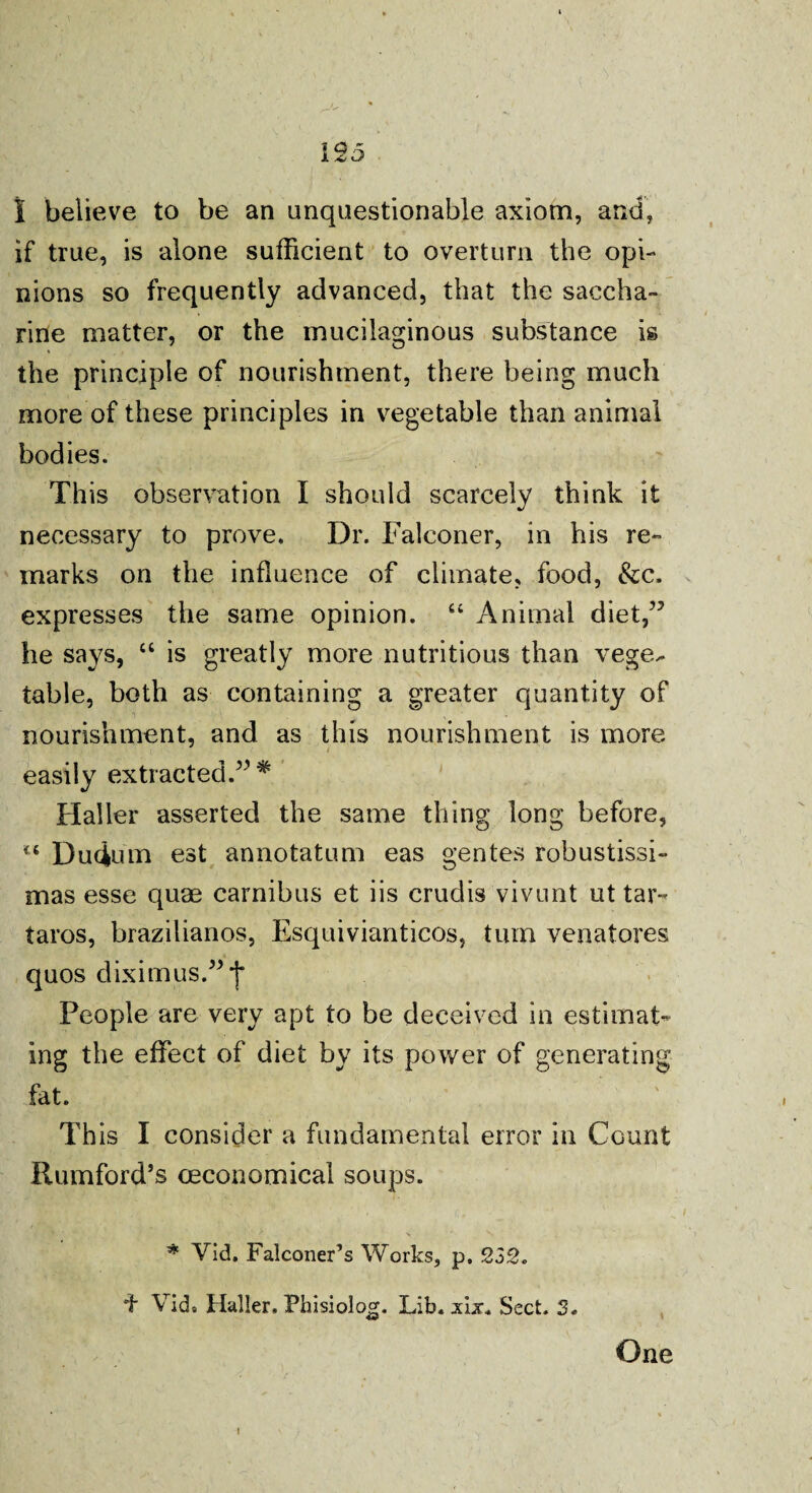 if true, is alone sufficient to overturn the opi¬ nions so frequently advanced, that the saccha¬ rine matter, or the mucilaginous substance is the principle of nourishment, there being much more of these principles in vegetable than animal bodies. This observation I should scarcely think it necessary to prove. Dr. Falconer, in his re¬ marks on the influence of climate, food, &c. expresses the same opinion. “ Animal diet/5 he says, “ is greatly more nutritious than vege^ table, both as containing a greater quantity of nourishment, and as this nourishment is more easily extracted.55* Haller asserted the same thing long before, ” Dudum est annotatum eas gentes robustissi- mas esse quae carnibus et iis crudis vivunt ut tar- taros, brazilianos, Esquivianticos, turn venatores quos diximus.55*j* People are very apt to be deceived in estimat¬ ing the effect of diet by its power of generating fat. This I consider a fundamental error in Count Rumford’s (economical soups. * Vid. Falconer’s Works, p. 232. f Vid. Haller. Phisiolog. Lib. xix. Sect. 3.