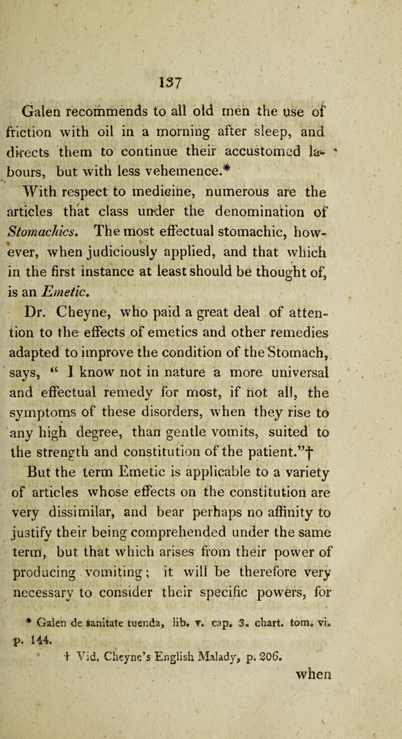 / Galen recommends to all old men the use of friction with oil in a morning after sleep, and directs them to continue their accustomed la- ' hours, but with less vehemence.* With respect to medicine, numerous are the articles that class under the denomination of Stomachics. The most effectual stomachic, how¬ ever, when judiciously applied, and that which in the first instance at least should be thought of, is an Emetic. .. . t Dr. Cheyne, who paid a great deal of atten¬ tion to the effects of emetics and other remedies adapted to improve the condition of the Stomach, says, “ I know not in nature a more universal and effectual remedy for most, if not all, the symptoms of these disorders, when they rise to any high degree, than gentle vomits, suited to the strength and constitution of the patient.”*)- But the term Emetic is applicable to a variety of articles whose effects on the constitution are • * * . ' , * ' t ’ T -j ; r #' , ' ’ very dissimilar, and bear perhaps no affinity to justify their being comprehended under the same term, but that which arises from their power of producing vomiting; it will be therefore very necessary to consider their specific powers, for * Galen de sanitate tuenda, lib. r. cap, 3. chart, tom. vi. p. 144. \ Vid, Chcyne’s English Malady, p. 206. when /