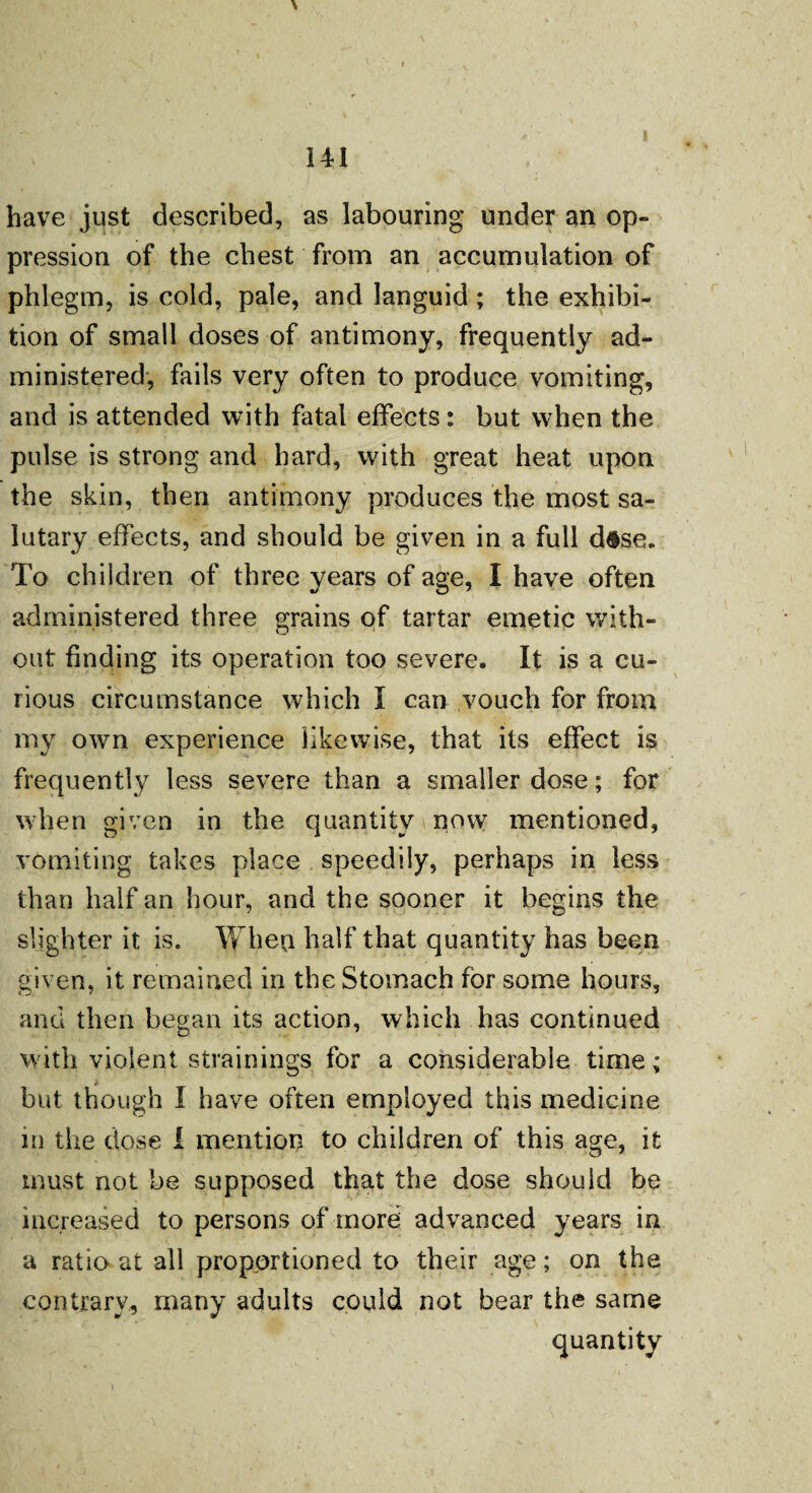 have just described, as labouring under an op¬ pression of the chest from an accumulation of phlegm, is cold, pale, and languid ; the exhibi¬ tion of small doses of antimony, frequently ad¬ ministered, fails very often to produce vomiting, and is attended with fatal effects: but when the pulse is strong and hard, with great heat upon the skin, then antimony produces the most sa¬ lutary effects, and should be given in a full d$se. To children of three years of age, I have often administered three grains of tartar emetic with¬ out finding its operation too severe. It is a cu¬ rious circumstance which I can vouch for from my own experience likewise, that its effect is frequently less severe than a smaller dose; for when given in the quantity now mentioned, vomiting takes place speedily, perhaps in less than half an hour, and the sooner it begins the slighter it is. When half that quantity has been given, it remained in the Stomach for some hours, and then began its action, which has continued with violent strainings for a considerable time; but though I have often employed this medicine in the dose i mention to children of this age, it must not be supposed that the dose should be increased to persons of more advanced years in a ratio at all proportioned to their age; on the contrary, many adults could not bear the same quantity