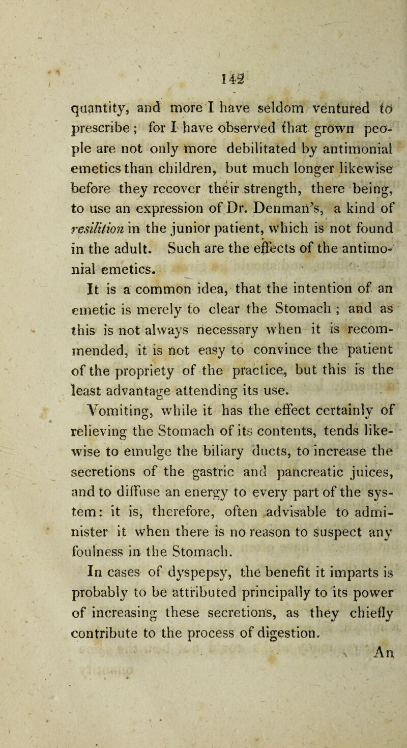 quantity, and more I have seldom ventured td prescribe ; for I have observed that grown peo¬ ple are not only more debilitated by antimonial emetics than children, but much longer likewise before they recover their strength, there being, to use an expression of Dr. Denman’s, a kind of ' ’ < resilition in the junior patient, which is not found in the adult. Such are the effects of the antimo¬ nial emetics. It is a common idea, that the intention of an emetic is merely to clear the Stomach ; and as this is not always necessary when it is recom¬ mended, it is not easy to convince the patient of the propriety of the practice, but this is the least advantage attending its use. Vomiting, while it has the effect certainly of relieving the Stomach of its contents, tends like¬ wise to emulge the biliary ducts, to increase the secretions of the gastric and pancreatic juices, and to diffuse an energy to every part of the sys¬ tem: it is, therefore, often advisable to admi¬ nister it when there is no reason to suspect any foulness in the Stomach. In cases of dyspepsy, the benefit it imparts is probably to be attributed principally to its power of increasing these secretions, as they chiefly contribute to the process of digestion. \ An