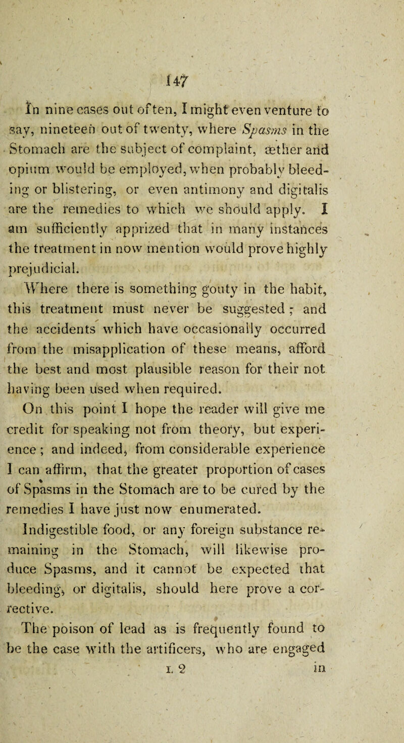 14 7 In nine cases out often, I might even venture to say, nineteen out of twenty, where Spasms in the Stomach are the subject of complaint, aether and opium would be employed, when probably bleed¬ ing or blistering, or even antimony and digitalis are the remedies to which we should apply. I am sufficiently apprized that in many instances the treatment in now mention would prove highly prejudicial. Where there is something gouty in the habit, this treatment must never be suggested - and the accidents which have occasionally occurred from the misapplication of these means, afford the best and most plausible reason for their not having been used when required. On this point I hope the reader will give me credit for speaking not from theory, but experi¬ ence ; and indeed, from considerable experience I can affirm, that the greater proportion of cases of Spasms in the Stomach are to be cured by the remedies I have just now enumerated. Indigestible food, or any foreign substance re¬ maining in the Stomach, will likewise pro¬ duce Spasms, and it cannot be expected that bleeding, or digitalis, should here prove a cor¬ rective. The poison of lead as is frequently found to be the case with the artificers, who are engaged