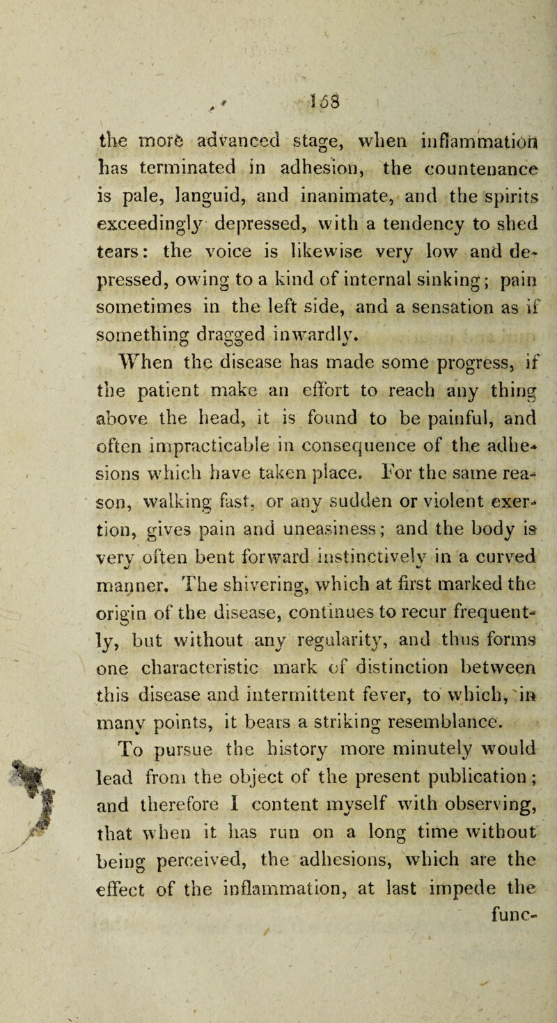 * 168 the more advanced stage, when inflammation has terminated in adhesion, the countenance is pale, languid, and inanimate, and the spirits exceeding^ depressed, with a tendency to shed tears: the voice is likewise very low and de¬ pressed, owing to a kind of internal sinking; pain sometimes in the left side, and a sensation as if something dragged inwrardly. When the disease has made some progress, if the patient make an effort to reach any thing •above the head, it is found to be painful, and often impracticable in consequence of the adhe- sions w7hich have taken place. For the same rea- son, walking fast, or any sudden or violent exer¬ tion, gives pain and uneasiness; and the body is very often bent forward instinctively in a curved manner. The shivering, which at first marked the origin of the disease, continues to recur frequent¬ ly, but without any regularity, and thus forms one characteristic mark of distinction between this disease and intermittent fever, to which,'in many points, it bears a striking resemblance. To pursue the history more minutely would lead from the object of the present publication; and therefore I content myself with observing, that when it has run on a long time without being perceived, the adhesions, which are the effect of the inflammation, at last impede the func-