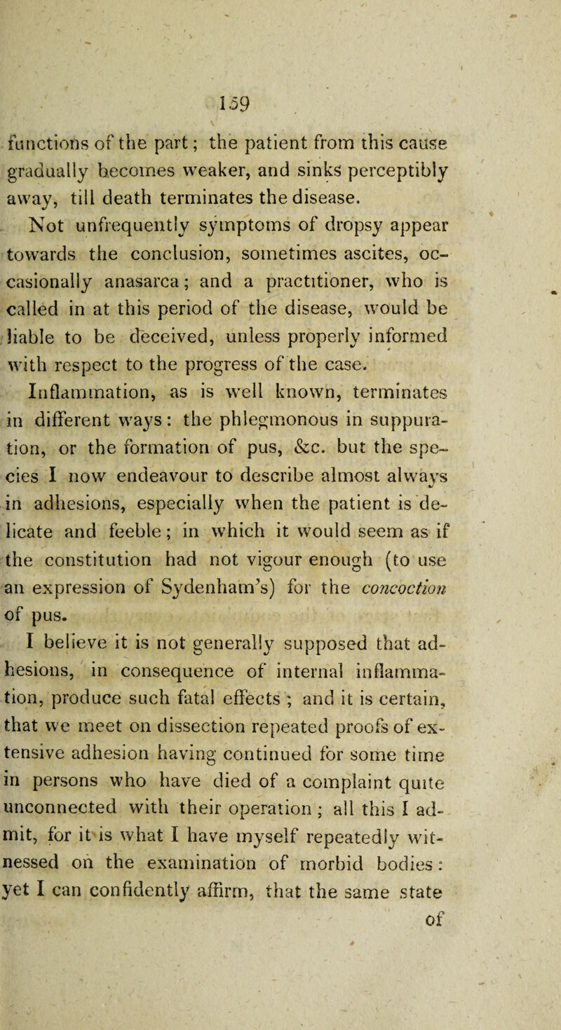 functions of the part; the patient from this cause gradually becomes weaker, and sinks perceptibly away, till death terminates the disease. Not unfrequently symptoms of dropsy appear towards the conclusion, sometimes ascites, oc¬ casionally anasarca; and a practitioner, who is called in at this period of the disease, would be liable to be deceived, unless properly informed with respect to the progress of the case. Inflammation, as is well known, terminates in different ways: the phlegmonous in suppura¬ tion, or the formation of pus, &c. but the spe¬ cies I now endeavour to describe almost always in adhesions, especially when the patient is de¬ licate and feeble; in which it would seem as if the constitution had not vigour enough (to use an expression of Sydenharcfs) for the concoction of pus. I believe it is not generally supposed that ad¬ hesions, in consequence of internal inflamma¬ tion, produce such fatal effects ; and it is certain, that we meet on dissection repeated proofs of ex¬ tensive adhesion having continued for some time in persons who have died of a complaint quite unconnected with their operation ; all this I ad¬ mit, for it is what I have myself repeatedly wit¬ nessed on the examination of morbid bodies: yet I can confidently affirm, that the same state of