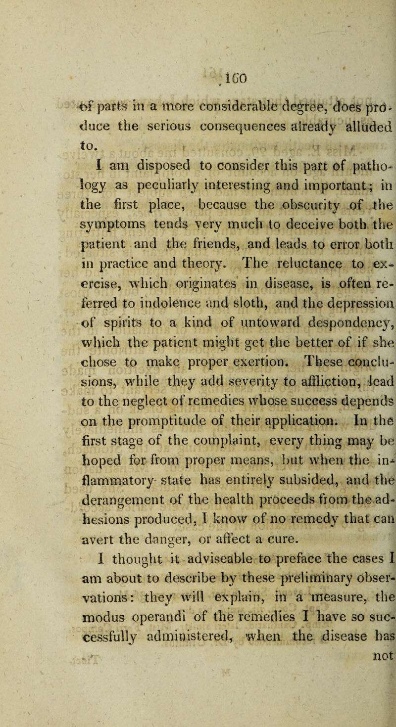 ICO of parts in a more considerable degree, does pro^ iluce the serious consequences already alluded to. I am disposed to consider this part of patho¬ logy as peculiarly interesting and important; in the first place, because the obscurity of the symptoms tends very much to deceive both the patient and the friends, and leads to error both in practice and theory. The reluctance to ex¬ ercise, which originates in disease, is often re¬ ferred to indolence and sloth, and the depression of spirits to a kind of untoward despondency, which the patient might get the better of if she chose to make proper exertion. These conclu¬ sions, while they add severity to affliction, lead to the neglect of remedies whose success depends on the promptitude of their application. In the first stage of the complaint, every thing may be hoped for from proper means, but when the in¬ flammatory- state has entirely subsided, and the derangement of the health proceeds from the ad¬ hesions produced, I know of no remedy that can avert the danger, or affect a cure. I thought it adviseable, to preface the cases I am about to describe by these preliminary obser¬ vations: they will explain, in a measure, the modus operandi of the remedies I have so suc¬ cessfully administered, when the disease has not