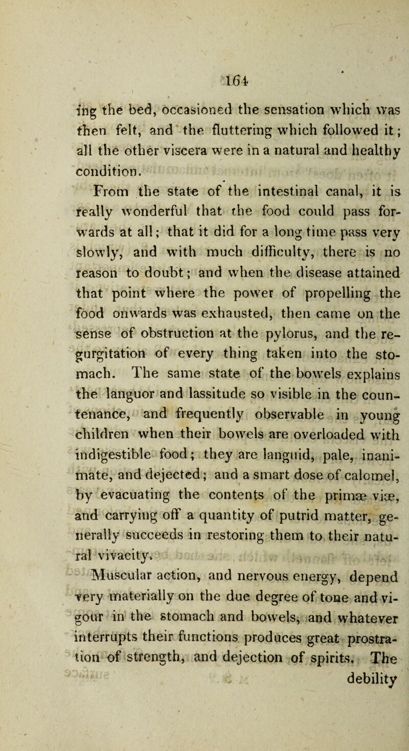 ing the bed, occasioned the sensation which was then felt, and the fluttering which followed it; all the other viscera were in a natural and healthy condition. From the state of the intestinal canal, it is really wonderful that the food could pass for¬ wards at all; that it did for a long time pass very slowly, and writh much difficulty, there is no reason to doubt; and when the disease attained that point where the power of propelling the food onwards was exhausted, then came on the sense of obstruction at the pylorus, and the re¬ gurgitation of every thing taken into the sto¬ mach. The same state of the bowrels explains the languor and lassitude so visible in the coun¬ tenance, and frequently observable in young children when their bowels are overloaded with indigestible food; they are languid, pale, inani¬ mate, and dejected; and a smart dose of calomel, by evacuating the contents of the primae vice, and carrying off a quantity of putrid matter, ge¬ nerally succeeds in restoring them to their natu¬ ral vivacity. Muscular action, and nervous energy, depend very materially on the due degree of tone and vi¬ gour in the stomach and bowels, and whatever interrupts their functions produces great prostra¬ tion of strength, and dejection of spirits. The debility
