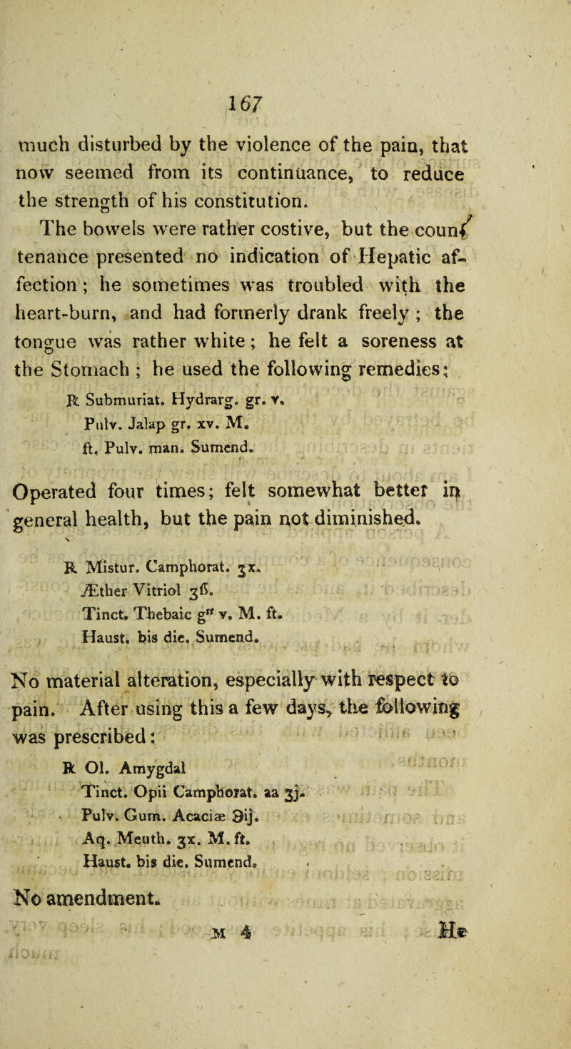 much disturbed by the violence of the pain, that now seemed from its continuance, to reduce the strength of his constitution. The bowels were rather costive, but the coun^ tenance presented no indication of Hepatic af¬ fection ; he sometimes was troubled with the 7 3 heart-burn, and had formerly drank freely ; the tongue was rather white; he felt a soreness at the Stomach ; he used the following remedies; R Submuriat. Hydrarg. gr. v. Pulv. Jalap gr. xv. M. ft. Pulv. man. Sumend. Operated four times; felt somewhat better in general health, but the pain not diminished. R Mistur. Camphorat. jx. ./Ether Vitriol 3(5. Tinct. Thebaic g,f v. M. ft. Haust, bis die. Sumend. Aq. Meuth. gx. M. ft. Haust. bis die. Sumend® i k i} fa No material alteration, especially with respect to pain. After using this a few days* the following was prescribed: R Ol. Amygdal Tinct. Opii Camphojat. aa 3}. Pulv. Gum. Acaciae 9ij. No amendment. M 4
