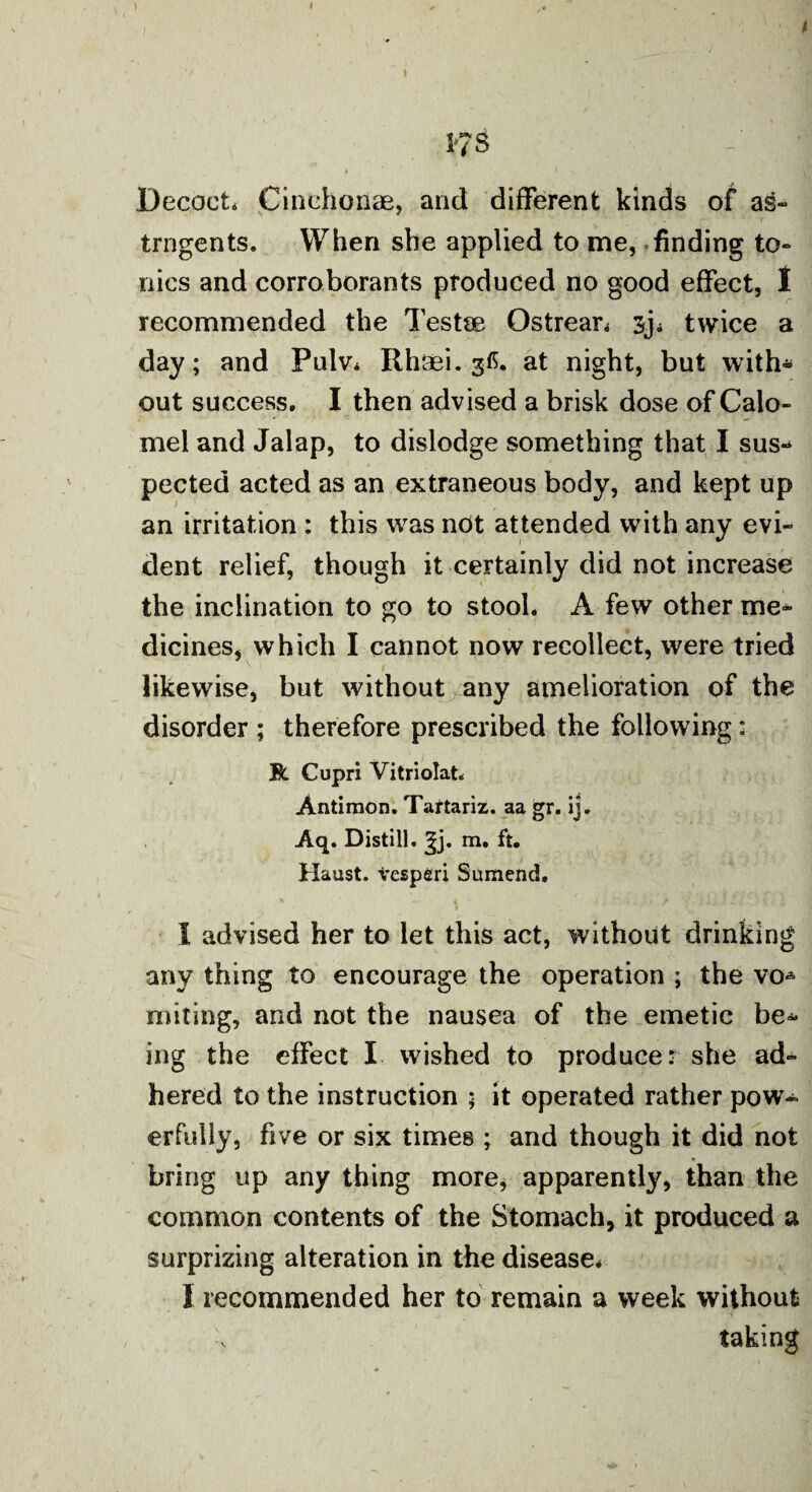 « 17 S Decoct. Cinehonae, and different kinds of ag- trngents. When she applied to me, finding to¬ nics and corroborants produced no good effect, I recommended the Testae Qstrear* twice a day; and Pulv* Rhaei. gfi. at night, but with* out success. I then advised a brisk dose of Calo¬ mel and Jalap, to dislodge something that I sus* pected acted as an extraneous body, and kept up an irritation : this was not attended with any evi¬ dent relief, though it certainly did not increase the inclination to go to stool. A few other me¬ dicines, which I cannot now recollect, were tried likewise, but without any amelioration of the disorder ; therefore prescribed the following: R Cupri Vitriolat. Antimon. Tartariz. aa gr. ij. Aq. Distill, rn. ft. Haust. tesperi Sumend. i advised her to let this act, without drinking any thing to encourage the operation ; the vo* uniting, and not the nausea of the emetic be¬ ing the effect X wished to producer she ad¬ hered to the instruction ; it operated rather pow¬ erfully, five or six times ; and though it did not bring up any thing more, apparently, than the common contents of the Stomach, it produced a surprizing alteration in the disease* X recommended her to remain a week without taking