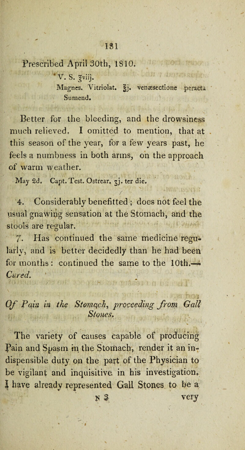 Prescribed April 30th, 1810, f V. S. gviij. Magncs. Yitriolat, |j. vensesectione peracta Suraend. Better for the bleeding, and the drowsiness much relieved, I omitted to mention, that at this season of the year, for a few years past, he feels a numbness in both arms, on the approach of warm weather. May 2d. Capt. Test. Ostrear. gj. ter die. ' T ' , ' X , . , ’ / ’ 1  N? v-> ' 4. Considerably benefitted ; does not feel the usual gnawing sensation at the Stomach, and the stools are regular. y O 7. Has continued the same medicine regu¬ larly, and is better decidedly than he had been for months: continued the same to the 10th.— Cured. ’ \ m \ . s % • •**/. ' / • •' » Of Fain in the Stomach, proceeding frorri Gall Slones. The variety of causes capable of producing __ ' fain and Spasm in the Stomach, render it an in- dispensible duty on the part of the Physician to be vigilant and inquisitive in his investigation0 I have already represented Gall Stones to be a ji $ very <