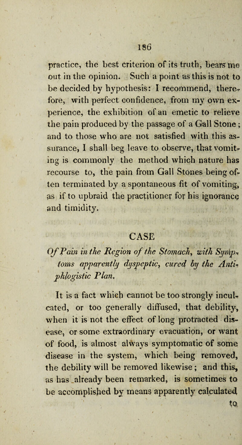 186 practice, the best criterion of its truth, bears me out in the opinion. Such a point as this is not to be decided by hypothesis: I recommend, there-, fore, with perfect confidence, from my own ex¬ perience, the exhibition of an emetic to relieve the pain produced by the passage of a Gall Stone ; and to those who are not satisfied with this as¬ surance, I shall beg leave to observe, that vomit* ing is commonly the method which nature has recourse to, the pain from Gall Stones being of¬ ten terminated by a spontaneous fit of vomiting, as if to upbraid the practitioner for his ignorance and timidity. CASE Of Pain in the Region of the Stomach, with St/mjM toms apparently dyspeptic, cured by the AntU phlogistic Plan. v • * * -. ■- •* * It is a fact which cannot be too strongly incul¬ cated, or too generally diffused, that debility, when it is not the effect of long protracted dis¬ ease, or some extraordinary evacuation, or want of food, is almost always symptomatic of some disease in the system, which being removed, the debility will be removed likewise; and this, as has already been remarked, is sometimes to be accomplished by means apparently calculated tQ.