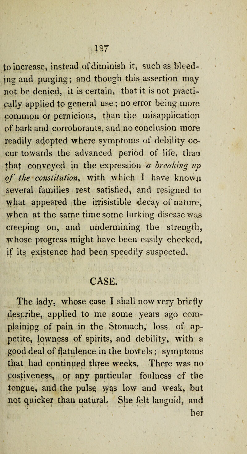 to increase, instead of diminish it, such as bleed- ing and purging; and though this assertion may not be denied, it is certain, that it is not practi¬ cally applied to general use; no error being more common or pernicious, than the misapplication of bark and corroborants, and no conclusion more readily adopted where symptoms of debility oc¬ cur towards the advanced period of life, than that conveyed in the expression a breaking up of the constitution, with which I have known several families rest satisfied, and resigned to what appeared the irrisistible decay of nature, when at the same time some lurking disease was creeping on, and undermining the strength, whose progress might have been easily checked, jf its existence had been speedily suspected. * \ T : ■ V ' 1 . CASE. The lady, whose case I shall now very briefly describe, applied to me some years ago com¬ plaining pf pain in the Stomach, loss of ap¬ petite, lowness of spirits, and debility, with a good deal of flatulence in the bowels ; symptoms that had continued three weeks. There was no . ' ! • ► t ■ i 5 costiveness, or any particular foulness of the tongue, and the pulse was low and weak, but not quicker than natural. She felt languid, and her