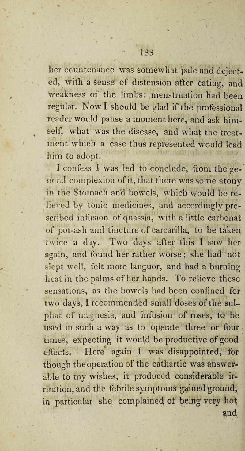 V 1SS her countenance was somewhat pale and deject¬ ed, with a sense of distension after eating, and weakness of the limbs: menstruation had been regular. Now I should be glad if the professional reader would pause a moment here, and ask him- , self, what was the disease, and what the treat¬ ment which a case thus represented would lead him to adopt. I confess I was led to conclude, from these- neral complexion of it, that there was some atony in the Stomach and bowels, which would be re¬ lieved by tonic medicines, and accordingly pre¬ scribed infusion of quassia, with a little carhonat of pot-ash and tincture of carcarilla, to be taken twice a day. Two days after this 1 saw her again, and found her rather worse; she had not slept well, felt more languor, and had a burning heat in the palms of her hands. To relieve these sensations, as the bowels had been confined for two davs, I recommended small doses of the sul- phat of magnesia, and infusion of roses, to be used in such a way as to operate three or four times, expecting it would be productive of good effects. Here again I was disappointed, for though the operation of the cathartic was answer- able to my wishes, it produced considerable ir¬ ritation, and the febrile symptoms gained ground, in particular she complained of being very hot and - v