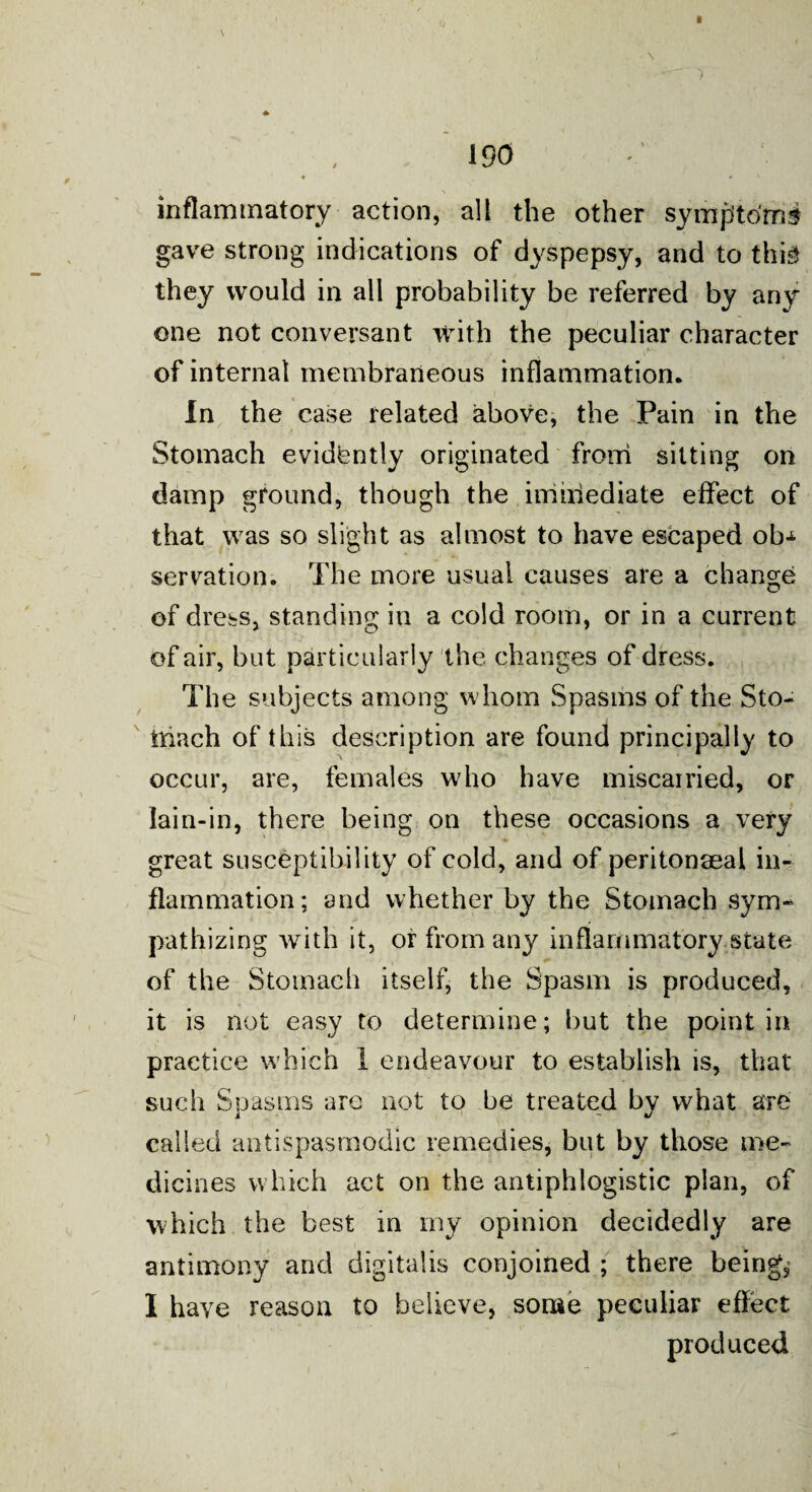 . , * \ ) * 190 ♦ * 1 ' \ inflammatory action, all the other symptoms gave strong indications of dyspepsy, and to thi-3 they would in all probability be referred by any one not conversant with the peculiar character of internal membraneous inflammation. In the case related above, the Pain in the Stomach evidtently originated from sitting on damp ground, though the immediate effect of that was so slight as almost to have escaped ob* serration. The more usual causes are a change of dress, standing in a cold room, or in a current of air, but particularly the changes of dress. The subjects among whom Spasms of the Sto¬ mach of this description are found principally to occur, are, females who have miscarried, or laiu-in, there being on these occasions a very great susceptibility of cold, and of peritonaea! in¬ flammation; and whether by the Stomach sym¬ pathizing with it, or from any inflammatory.state of the Stomach itself, the Spasm is produced, it is not easy to determine; hut the point in practice which 1 endeavour to establish is, that such Spasms arc not to he treated by what are called antispasmodic remedies, but by those me¬ dicines which act on the antiphlogistic plan, of which the best in my opinion decidedly are antimony arid digitalis conjoined ; there beings I have reason to believe, some peculiar effect produced