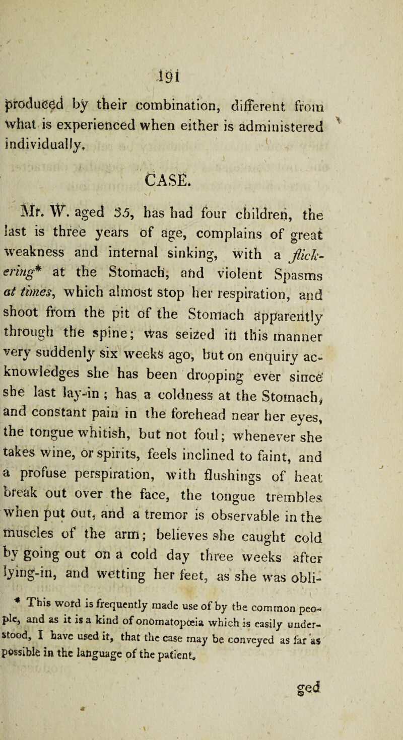 produced by their combination, different from What is experienced when either is administered individually. CASE. Mr. W. aged 3.5, has had four children, the last is three years of age, complains of great weakness and internal sinking, with a flick¬ ering* at the Stomach, and violent Spasms at times, which almost stop her respiration, and shoot from the pit of the Stomach apparently through the spine; Was seized in this manner very suddenly six weeks ago, but on enquiry ac- knowledges she has been dropping ever since she last lay-in ; has a coldness at the Stomach* and constant pain in the forehead near her eyes, the tongue whitish, but not foul; whenever she takes wine, or spirits, ieels inclined to faint, and a profuse perspiration, with flushings of heat oreak out over the face, the tongue trembles wnen put out, and a tremor is observable in the muscles of the arm; believes she caught cold by going out on a cold day three weeks after lying-in, and wetting her feet, as she was obli- * This word is frequently made use of by the common peo¬ ple, and as it is a kind of onomatopoeia which is easily under¬ stood, I have used it, that the case may be conveyed as far as possible in the language of the patient.
