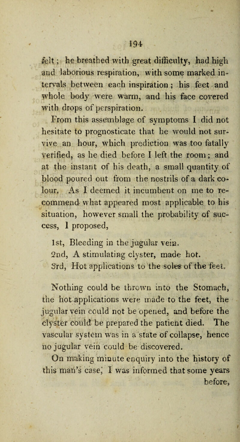 felt; he breathed with great difficulty, had high and laborious respiration, with some marked in¬ tervals between each inspiration ; his feet and whole body were warm, and his face covered with drops of perspiration. From this assemblage of symptoms I did not hesitate to prognosticate that he would not sur¬ vive an hour, which prediction was too fatally verified, as he died before I left the room; and at the instant of his death, a small quantity of blood poured out from the nostrils of a dark co¬ lour. As I deemed it incumbent on me to re¬ commend what appeared most applicable to his situation, however small the probability of suc¬ cess, 1 proposed, 1st, Bleeding in the jugular vein. 2nd, A stimulating clyster, made hot. 3rd, Hot applications to the soles of the feet. Nothing could be thrown into the Stomach, the hot applications were made to the feet, the jugular vein could not be opened, and before the clyster could be prepared the patient died. The vascular system was in a state of collapse, hence no jugular vein could be discovered. On making minute enquiry into the history of this man’s casei I was informed that some years before,