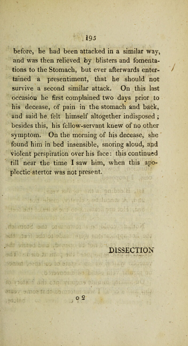 before, he had been attacked in a similar wav, ' W 1 and was then relieved by blisters and fomenta¬ tions to the Stomach, but ever afterwards enter¬ tained a presentiment, that he should not survive a second similar attack. On this last occasion he first complained two days prior to his decease, of pain in the stomach and back, and said he felt himself altogether indisposed ; besides this, his fellow-servant knew of no other symptom. On the morning of his decease, she found him in bed insensible, snoring aloud, and violent perspiration over his face: this continued till near the time I saw him, when this apo¬ plectic stertor was not present. DISSECTION «w- W