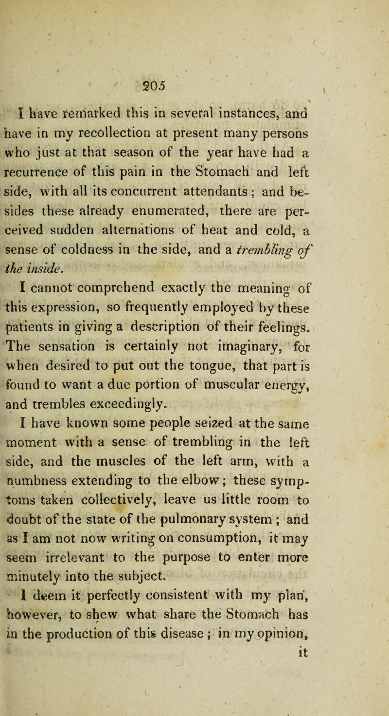 I have remarked this in several instances, and have in my recollection at present many persons who just at that season of the year have had a recurrence of this pain in the Stomach and left side, with all its concurrent attendants ; and be¬ sides these already enumerated, there are per¬ ceived sudden alternations of heat and cold, a sense of coldness in the side, and a trembling of the inside. I cannot comprehend exactly the meaning of this expression, so frequently employed by these patients in giving a description of their feelings. The sensation is certainly not imaginary, for when desired to put out the tongue, that part is found to want a due portion of muscular energy, and trembles exceedingly. I have known some people seized at the same moment with a sense of trembling in the left side, and the muscles of the left arm, with a numbness extending to the elbow; these symp¬ toms taken collectively, leave us little room to doubt of the state of the pulmonary system ; and as I am not now writing on consumption, it may seem irrelevant to the purpose to enter more minutely into the subject. 1 deem it perfectly consistent with my plan, however, to shew what share the Stomach has in the production of this disease ; in my opinion, it