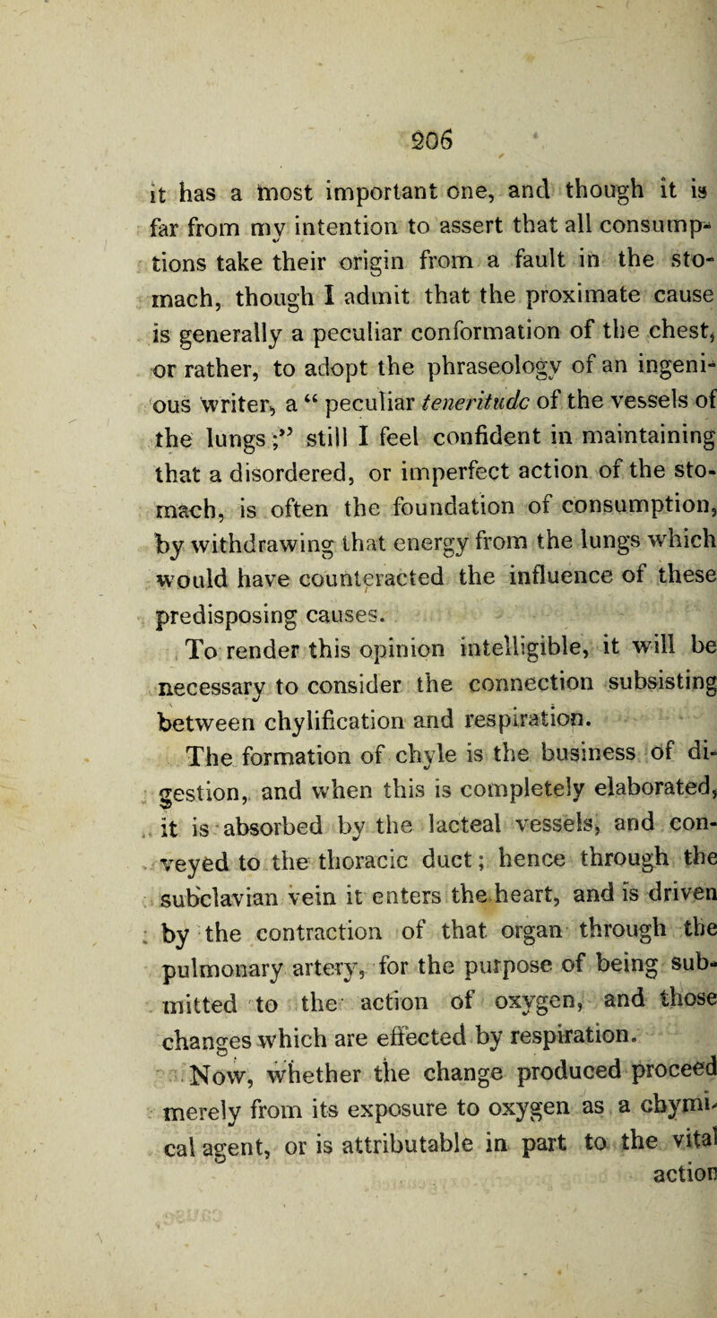 it has a tnost important one, and though it is far from my intention to assert that all consump¬ tions take their origin from a fault in the sto¬ mach, though I admit that the proximate cause is generally a peculiar conformation of the chest* or rather, to adopt the phraseology of an ingeni¬ ous Writer* a “ peculiar teneritudc of the vessels of the lungs still I feel confident in maintaining that a disordered, or imperfect action of the sto¬ mach, is often the foundation of consumption, by withdrawing that energy from the lungs which would have counteracted the influence of these predisposing causes. To render this opinion intelligible, it will be necessarv to consider the connection subsisting between chylification and respiration. The formation of chyle is the business of di¬ gestion, and when this is completely elaborated, it is absorbed by the lacteal vessels, and con¬ veyed to the thoracic duct; hence through the subclavian vein it enters the heart, and is driven by the contraction of that organ through the pulmonary artery, for the purpose of being sub¬ mitted to the action of oxygen, and those changes which are effected by respiration. Now, whether the change produced proceed merely from its exposure to oxygen as a cbymf cal agent, or is attributable in part to the vital action
