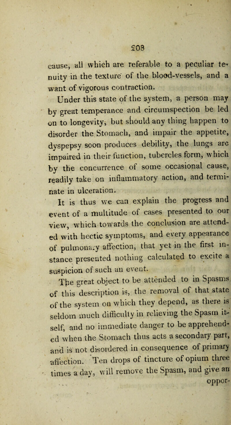 £08 cause, all which are referable to a peculiar te* nuity in the texture of the blood-vessels, and a want of vigorous contraction. Under this state of the system, a person may by great temperance and circumspection be led on to longevity, but should any thing happen to disorder the Stomach, and impair the appetite, dyspepsy soon produces debility, the lungs arG impaired in their function, tubercles form, which by the concurrence of some occasional cause, readily take on inflammatory action, and termi nate in ulceration. It is thus we can explain the progress and event of a multitude of cases presented to our view, which towards the conclusion are attend¬ ed with hectic symptoms, and every appearance of pulmonary affection, that yet in the first in¬ stance presented nothing calculated to excite a suspicion of such an event. Tfie great object to be attended to in Spasms of this description is, the removal of that state of the system on which they depend, as there is seldom much difficulty in relieving the Spasm it¬ self, and no immediate danger to be apprehend¬ ed when the Stomach thus acts a secondary part, and is not disordered in consequence of primary affection. Ten drops of tincture of opium three times a day, will remove the Spasm, and give an . .. oppor- \