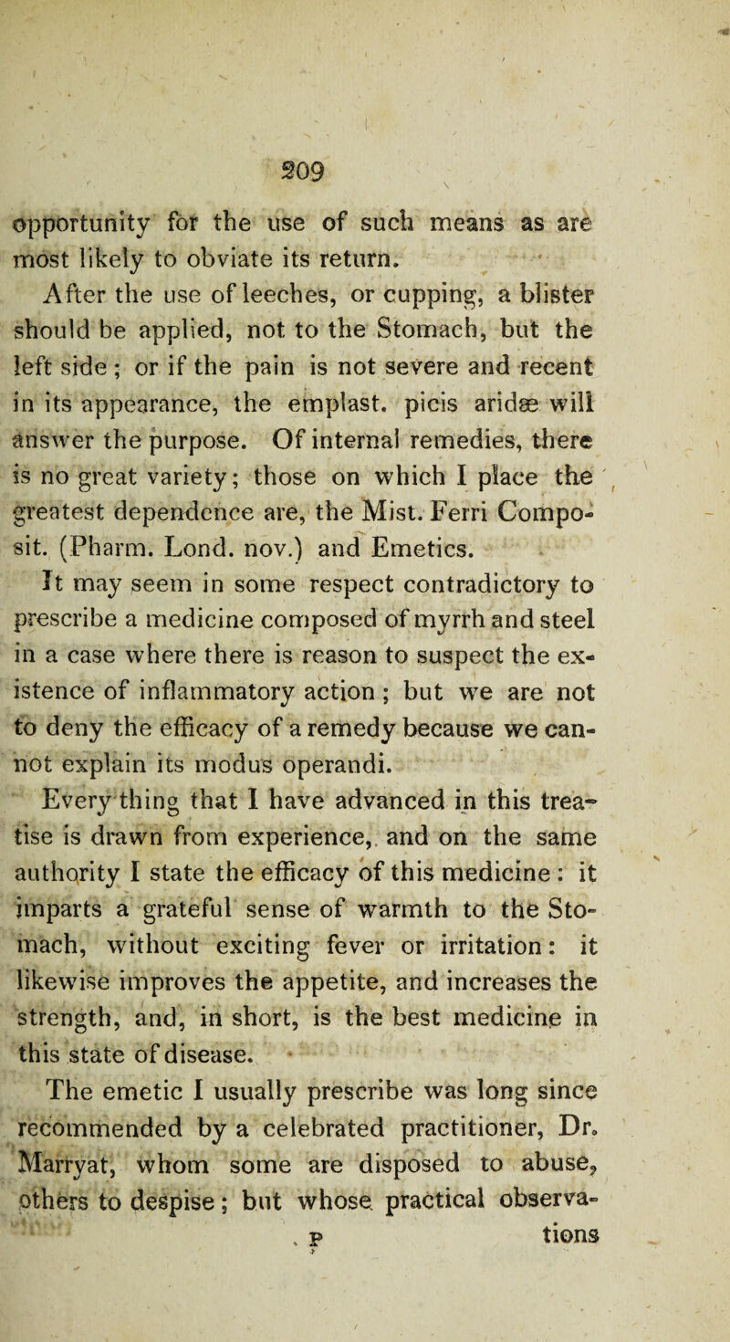 opportunity for the use of such means as are most likely to obviate its return. After the use of leeches, or cupping, a blister should be applied, not to the Stomach, but the left side; or if the pain is not severe and recent in its appearance, the emplast. picis aridse will answer the purpose. Of internal remedies, there is no great variety; those on which I place the greatest dependence are, the Mist. Ferri Compo- sit. (Pharm. Lond. nov.) and Emetics. It may seem in some respect contradictory to prescribe a medicine composed of myrrh and steel in a case where there is reason to suspect the ex¬ istence of inflammatory action ; but we are not to deny the efficacy of a remedy because we can¬ not explain its modus operandi. Every thing that I have advanced in this trea¬ tise is drawn from experience, and on the same authority I state the efficacy of this medicine : it imparts a grateful sense of warmth to the Sto¬ mach, without exciting fever or irritation: it likewise improves the appetite, and increases the strength, and, in short, is the best medicine in this state of disease. The emetic I usually prescribe was long since recommended by a celebrated practitioner, Dr* Marryat, whom some are disposed to abuse,, others to despise; but whose practical observa- . p tions