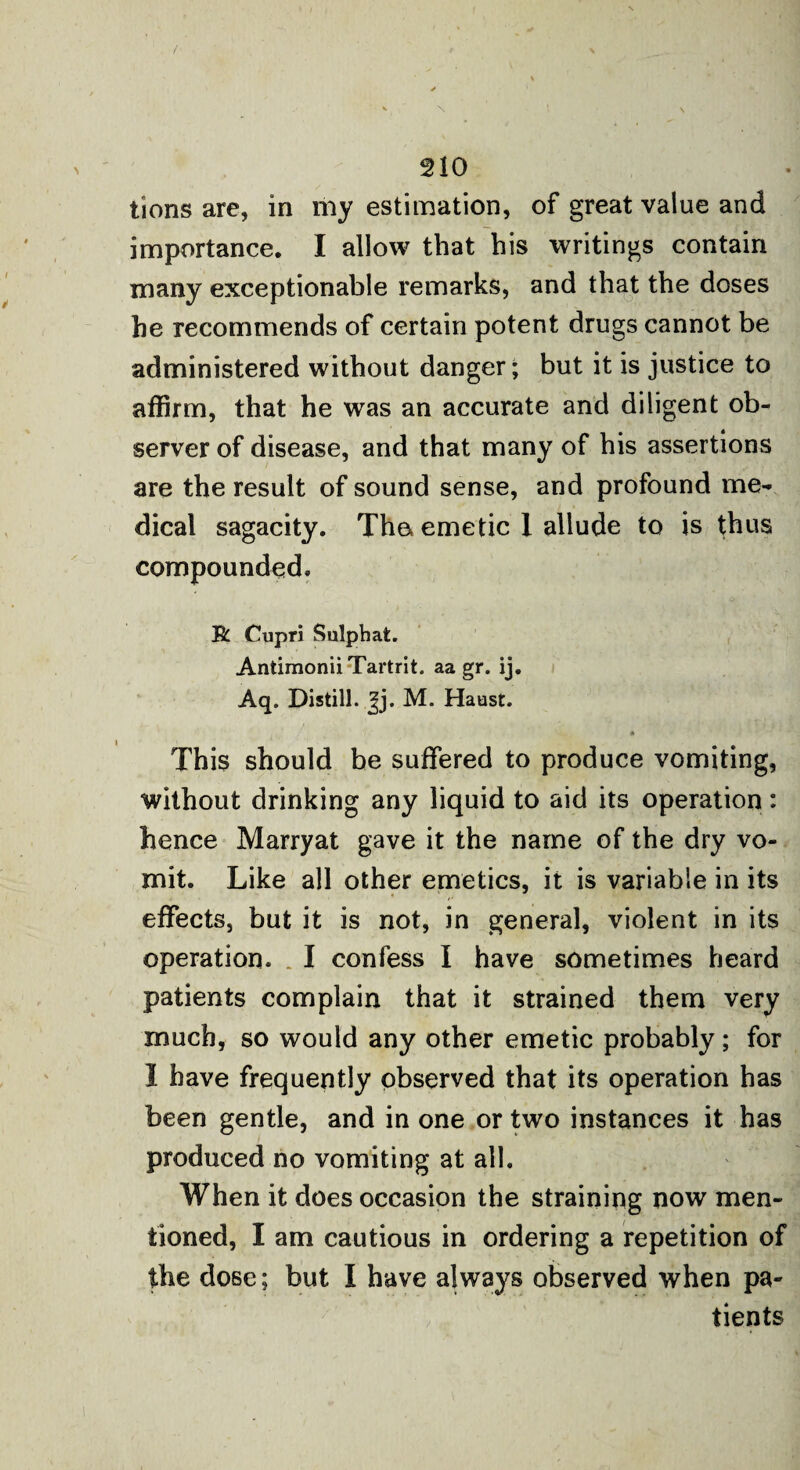 tions are, in my estimation, of great value and importance. I allow that his writings contain many exceptionable remarks, and that the doses he recommends of certain potent drugs cannot be administered without danger; but it is justice to affirm, that he was an accurate and diligent ob¬ server of disease, and that many of his assertions are the result of sound sense, and profound me¬ dical sagacity. The emetic 1 allude to is thus compounded, R Cupri Sulpbat. AntimoniiTartrit. aa gr. ij. Aq. Distill, ^j. M. Haust. * This should be suffered to produce vomiting, without drinking any liquid to aid its operation: hence Marryat gave it the name of the dry vo¬ mit. Like all other emetics, it is variable in its effects, but it is not, in general, violent in its operation. I confess I have sometimes heard patients complain that it strained them very much, so would any other emetic probably; for I have frequently observed that its operation has been gentle, and in one or two instances it has produced no vomiting at all. When it does occasion the straining now men¬ tioned, I am cautious in ordering a repetition of the dose; but I have always observed when pa¬ tients