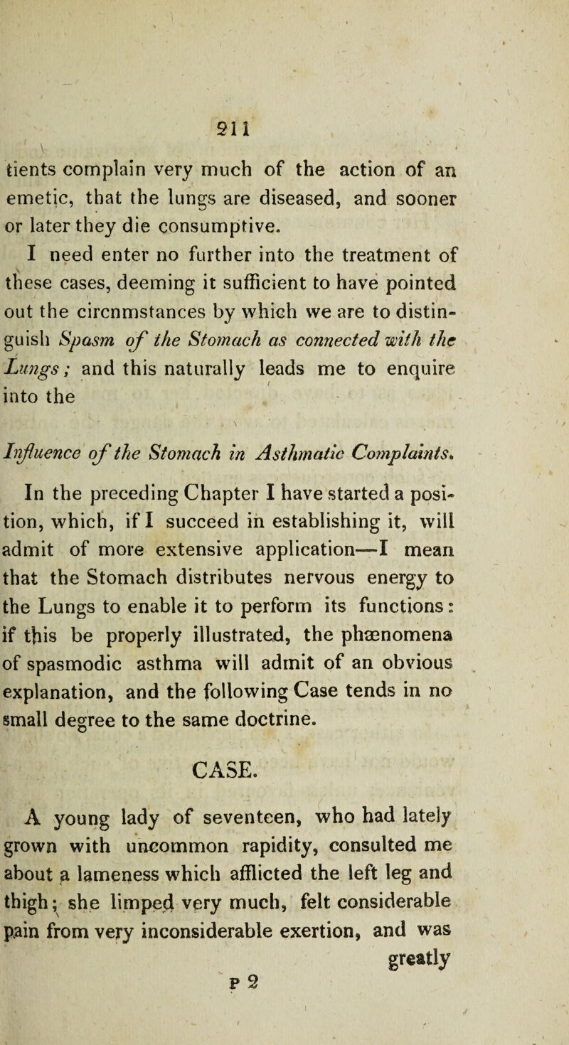 tients complain very much of the action of an emetic, that the lungs are diseased, and sooner or later they die consumptive. I need enter no further into the treatment of these cases, deeming it sufficient to have pointed out the circnmstances by which we are to distin¬ guish Spasm of the Stomach as connected with the Lungs; and this naturally leads me to enquire / into the Influence of the Stomach in Asthmatic Complaints. In the preceding Chapter I have started a posi¬ tion, which, if I succeed in establishing it, will admit of more extensive application—I mean that the Stomach distributes nervous energy to the Lungs to enable it to perform its functions: if this be properly illustrated, the phenomena of spasmodic asthma will admit of an obvious explanation, and the following Case tends in no small degree to the same doctrine. CASE. A young lady of seventeen, who had lately grown with uncommon rapidity, consulted me about a lameness which afflicted the left leg and thigh; she limped very much, felt considerable pain from very inconsiderable exertion, and was greatly p 2