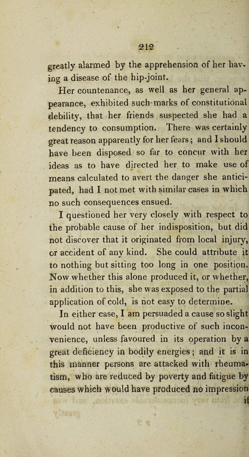 greatly alarmed by the apprehension of her hav¬ ing a disease of the hip-joint. Her countenance, as well as her general ap¬ pearance, exhibited such marks of constitutional debility, that her friends suspected she had a tendency to consumption. There was certainly great reason apparently for her fears; and I should have been disposed so far to concur with her ideas as to have directed her to make use of means calculated to avert the danger she antici¬ pated, had I not met with similar cases in which no such consequences ensued. I questioned her very closely with respect to the probable cause of her indisposition, but did not discover that it originated from local injury, or accident of any kind. She could attribute it to nothing but sitting too long in one position. Now whether this alone produced it, or whether, in addition to this, she was exposed to the partial application of cold, is not easy to determine. In either case, I am persuaded a cause so slight would not have been productive of such incon¬ venience, unless favoured in its operation by a great deficiency in bodily energies; and it is in this manner persons are attacked with rheuma¬ tism, who are reduced by poverty and fatigue by causes which would have produced no impression . V : ; ‘' ' if