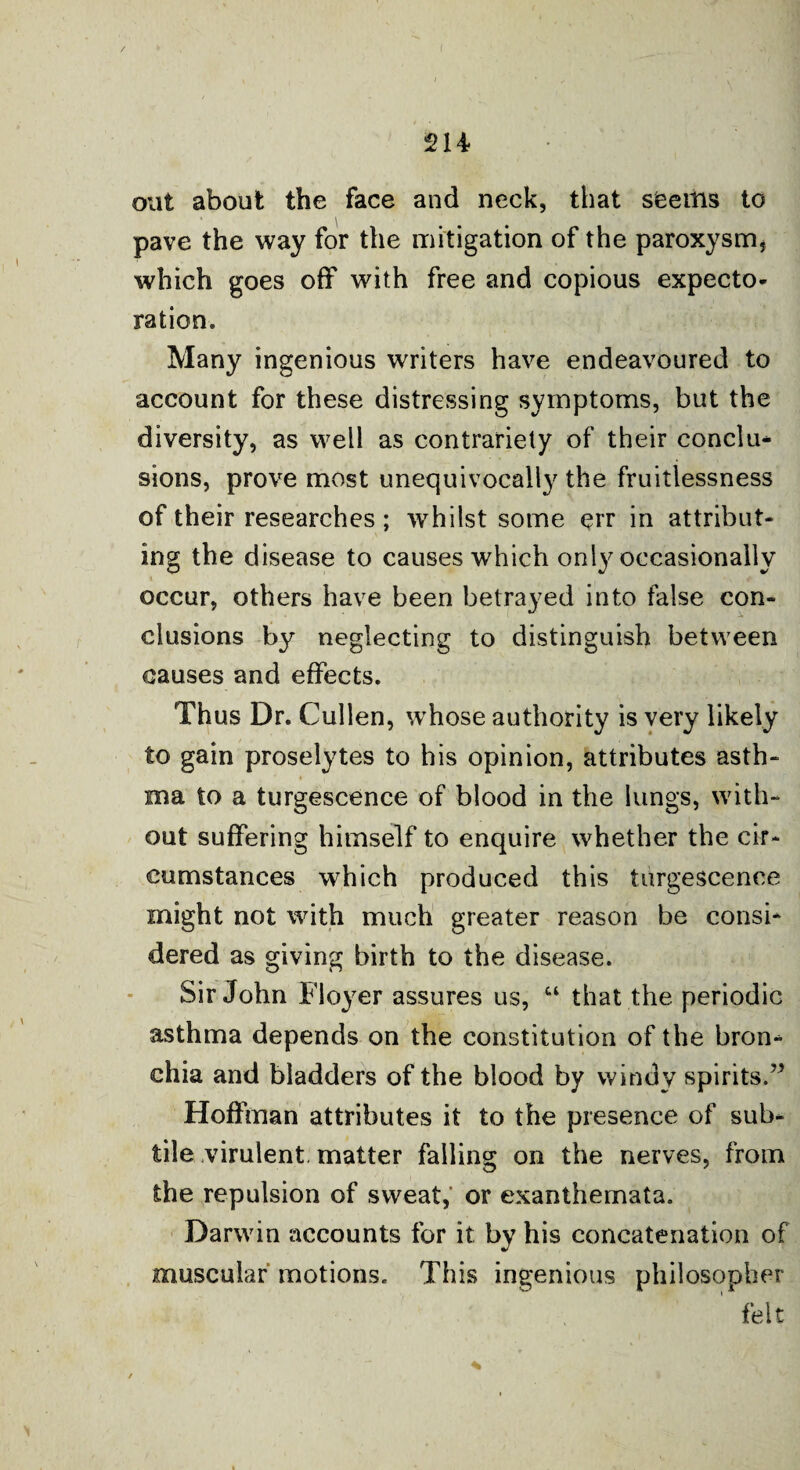 / 214 out about the face and neck, that seems to pave the way for the mitigation of the paroxysm, which goes off with free and copious expecto¬ ration. Many ingenious writers have endeavoured to account for these distressing symptoms, but the diversity, as well as contrariety of their conclu* sions, prove most unequivocally the fruitlessness of their researches ; whilst some err in attribut¬ ing the disease to causes which only occasionally occur, others have been betrayed into false con¬ clusions by neglecting to distinguish between causes and effects. Thus Dr. Cullen, whose authority is very likely to gain proselytes to his opinion, attributes asth¬ ma to a turgescence of blood in the lungs, with¬ out suffering himself to enquire whether the cir¬ cumstances which produced this turgescence might not with much greater reason be consi* dered as giving birth to the disease. Sir John Floyer assures us, “ that the periodic asthma depends on the constitution of the brom chia and bladders of the blood by windy spirits.” Hoffman attributes it to the presence of sub¬ tile virulent, matter falling on the nerves, from the repulsion of sweat,' or exanthemata. Darwin accounts for it by his concatenation of muscular motions. This ingenious philosopher felt