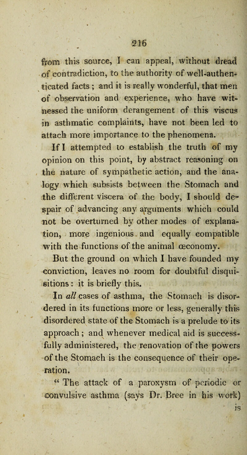 216 from this source, I can appeal, without dread of contradiction, to the authority of well-authen¬ ticated facts; and it is really wonderful, that men of observation and experience, who have wit¬ nessed the uniform derangement of this viscus In asthmatic complaints, have not been led to attach more Importance to the phenomena. If I attempted to establish the truth of my opinion on this point, by abstract reasoning on , the nature of sympathetic action, and the ana¬ logy which subsists between the Stomach and the different viscera of the body, I should de¬ spair of advancing any arguments which could not be overturned by other modes of explana¬ tion, more ingenious and equally compatible with the functions of the animal ceconomy. But the ground on which I have founded my conviction, leaves no room for doubtful disqui¬ sitions : it is briefly this. In all cases of asthma, the Stomach is disor¬ dered in its functions more or less, generally this disordered state of the Stomach is a prelude to its approach; and whenever medical aid is success¬ fully administered, the renovation of the powers of the Stomach is the consequence of their ope¬ ration. “ The attack of a paroxysm of periodic or convulsive asthma (says Dr. Bree in his work) , is