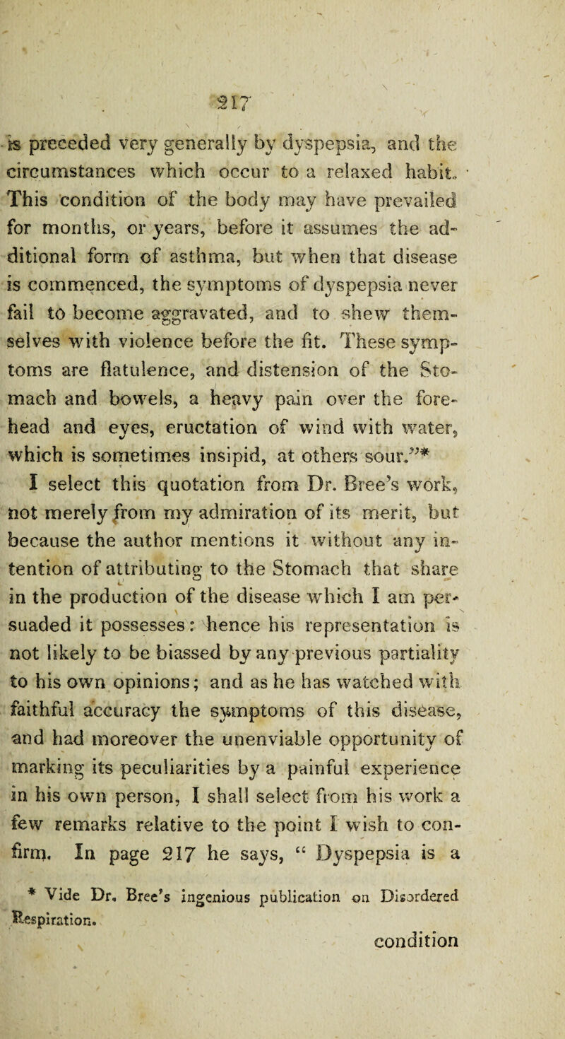 ■is preceded very generally by dyspepsia, and the circumstances which occur to a relaxed habit. This condition of the body may have prevailed for months, or years, before it assumes the ad¬ ditional form of asthma, but when that disease is commenced, the symptoms of dyspepsia never fail to become aggravated, and to shew them¬ selves with violence before the fit. These symp¬ toms are flatulence, and distension of the Sto¬ mach and bowels, a heavy pain over the fore¬ head and eyes, eructation of wind with water, which is sometimes insipid, at others sour.”* I select this quotation from Dr. Breeds work, not merely from my admiration of its merit, but because the author mentions it without any in¬ tention of attributing to the Stomach that share in the production of the disease which I am per¬ suaded it possesses: hence his representation is not likely to be biassed by any previous partiality to his own opinions; and as he has watched with faithful accuracy the symptoms of this disease, and had moreover the unenviable opportunity of marking its peculiarities by a painful experience in his own person, I shall select from his work a few remarks relative to the point I wish to con¬ firm. In page 217 he says, “ Dyspepsia is a * Vide Dr, Bree’s ingenious publication on Disordered Respiration. condition