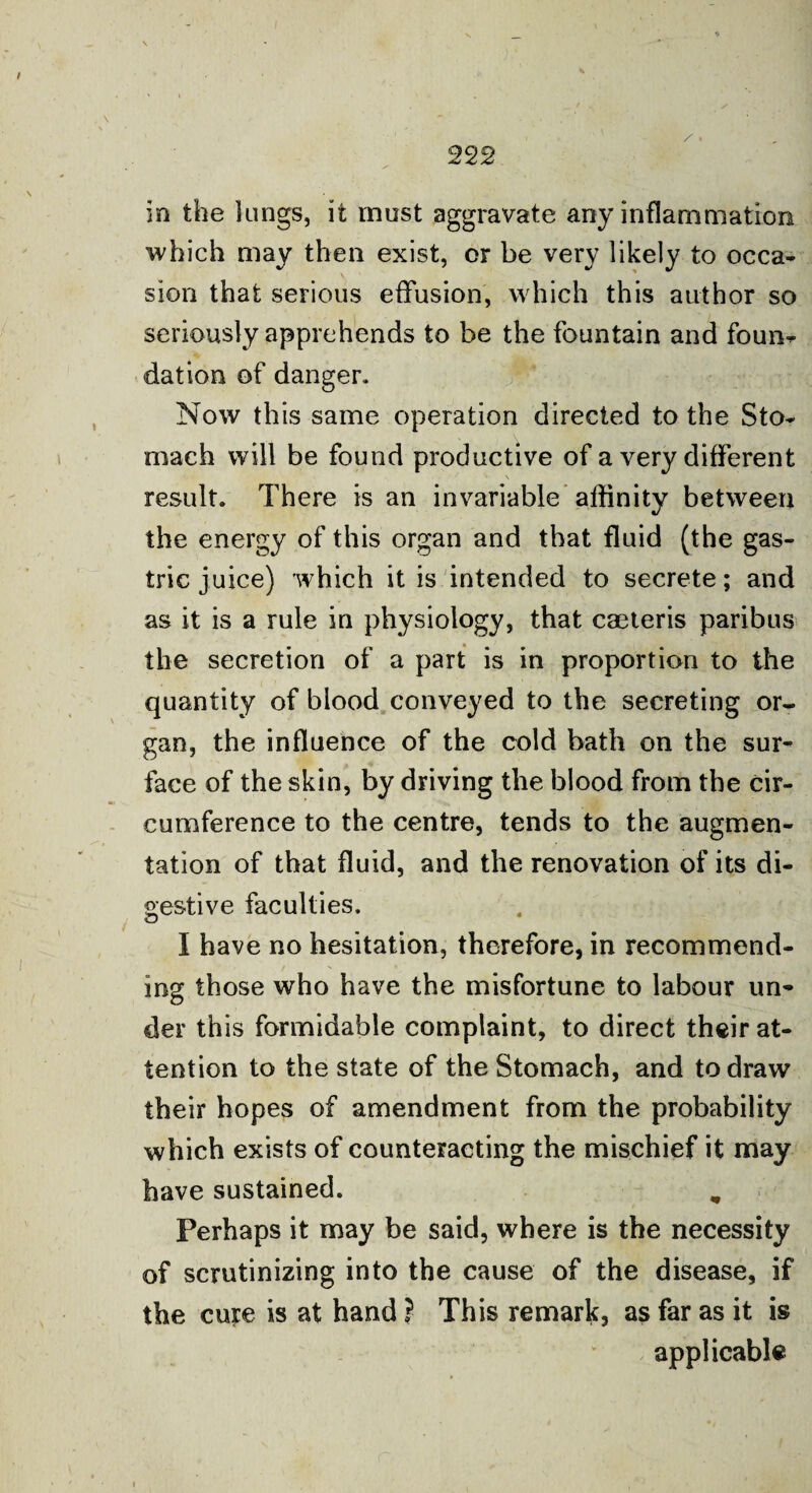 in the lungs, it must aggravate any inflammation which may then exist, or be very likely to occa¬ sion that serious effusion, which this author so seriously apprehends to be the fountain and foun¬ dation of danger. Now this same operation directed to the Sto¬ mach will be found productive of a very different result. There is an invariable affinity between the energy of this organ and that fluid (the gas¬ tric juice) which it is intended to secrete; and as it is a rule in physiology, that caeteris paribus the secretion of a part is in proportion to the quantity of blood conveyed to the secreting or¬ gan, the influence of the cold bath on the sur¬ face of the skin, by driving the blood from the cir¬ cumference to the centre, tends to the augmen¬ tation of that fluid, and the renovation of its di¬ gestive faculties. i ° I have no hesitation, therefore, in recommend¬ ing those who have the misfortune to labour un¬ der this formidable complaint, to direct their at¬ tention to the state of the Stomach, and to draw their hopes of amendment from the probability which exists of counteracting the mischief it may have sustained. „ Perhaps it may be said, where is the necessity of scrutinizing into the cause of the disease, if the cure is at hand ? This remark, as far as it is applicable