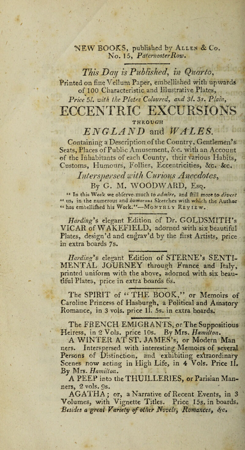 / NEW BOOKS, published by Allen & Co, No. 15, Paternoster Row. This Day is Published, in Quarto, Printed on fine Vellura Paper, embellished with upwards of 100 Characteristic and Illustrative Plates, Price 51, with the Plates Coloured, and 31. 3s. Plain, ECCENTRIC EXCURSIONS THROUGH ENGLAND and WALES. Containing a Description of the Country, Gentlemen’s Seats, Places of Public Amusement, Ac. with an Account of the Inhabitants of each County, their various Habits* Customs, Humours, Follies, Eccentricities, &c. kc. Interspersed with Curious Anecdotes, By G. M. WOODWARD, Esq. “ In this Wotk we obferve much to admire, and ftill more to divert us, in the numerous and humorous Sketches with which the Author 41 has cmbellifhed his Work.”—Monthly Review. Harding's elegant Edition of Dr. GOLDSMITH’S VICAR of WAKEFIELD, adorned with six beautiful Plates, design’d and engrav’d by the first Artists, price - in extra boards 7s. Harding's elegant Edition of STERNE’s SENTI¬ MENTAL JOURNEY through France and Italy, printed uniform with the above, adorned with six beau¬ tiful Plates, price in extra boards 6’s. The SPIRIT of “THE BOOK,” or Memoirs of Caroline Princess of Hasburgh, a Political and Amatory Romance, in 3 vols. price 11. 5s. in extra boards. The FRENCH EMIGRANTS, or The Suppositious Heiress, in 2 Vols. price 10s. By Mrs. Hamilton. A WINTER AT ST. JAMES’s, or Modern Man ners. Interspersed with interesting Memoirs of several Persons of Distinction, and exhibiting extraordinary Scenes now acting in High Life, in 4 Vols. Price 11, By Mrs. Hamilton. A PEEP into the THUILLERIES, or Parisian Man¬ ners, 2 vols. 9s. AGATHA; or, a Narrative of Recent Events, in 3 Volumes, with Vignette Titles. Price 15s. in boards. Besides a great Variety of other Novels, Romances9 $c.