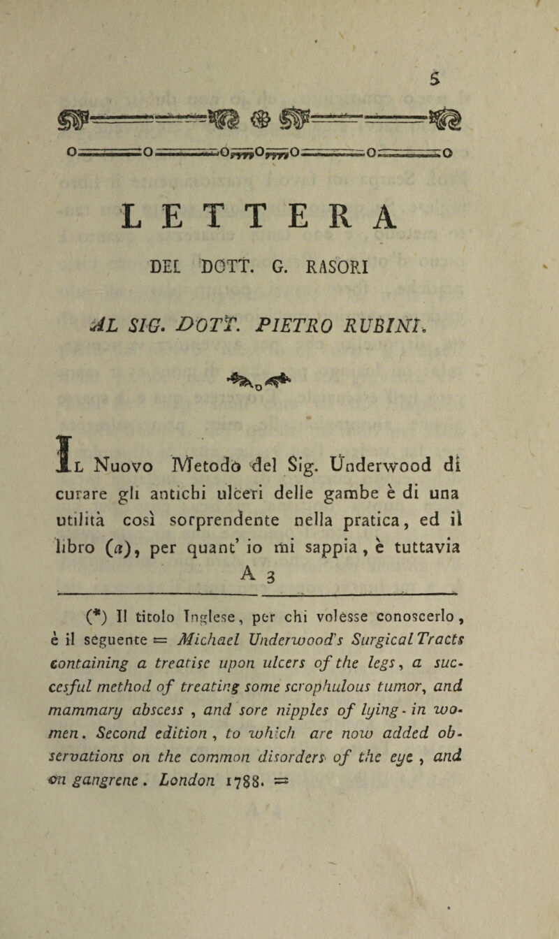 LETTERA DEL DOTT. G. RASORI AL SIG. DOTT. PIETRO RUBINI Xl Nuovo Metodi» del Sig. Onderwood di curare gli antichi ulceri delie gambe è di una utilità così sorprendente nella pratica, ed il libro (a), per quant’ io mi sappia, è tuttavia A 3 (*) 11 titolo Inglese, per chi volesse conoscerlo, è il seguente «= Michael Underwood's Surgical Tracts containing a treadse upon ulcers of thè legs, a sue- ccsfui method of treating some scrophulous tumor, and mammary abscess , and sore nipples of lying - in wo- men, Second edition , to which are now added ob- servations on thè common disorderS' of thè eye , and gangrene. London 1788. =*