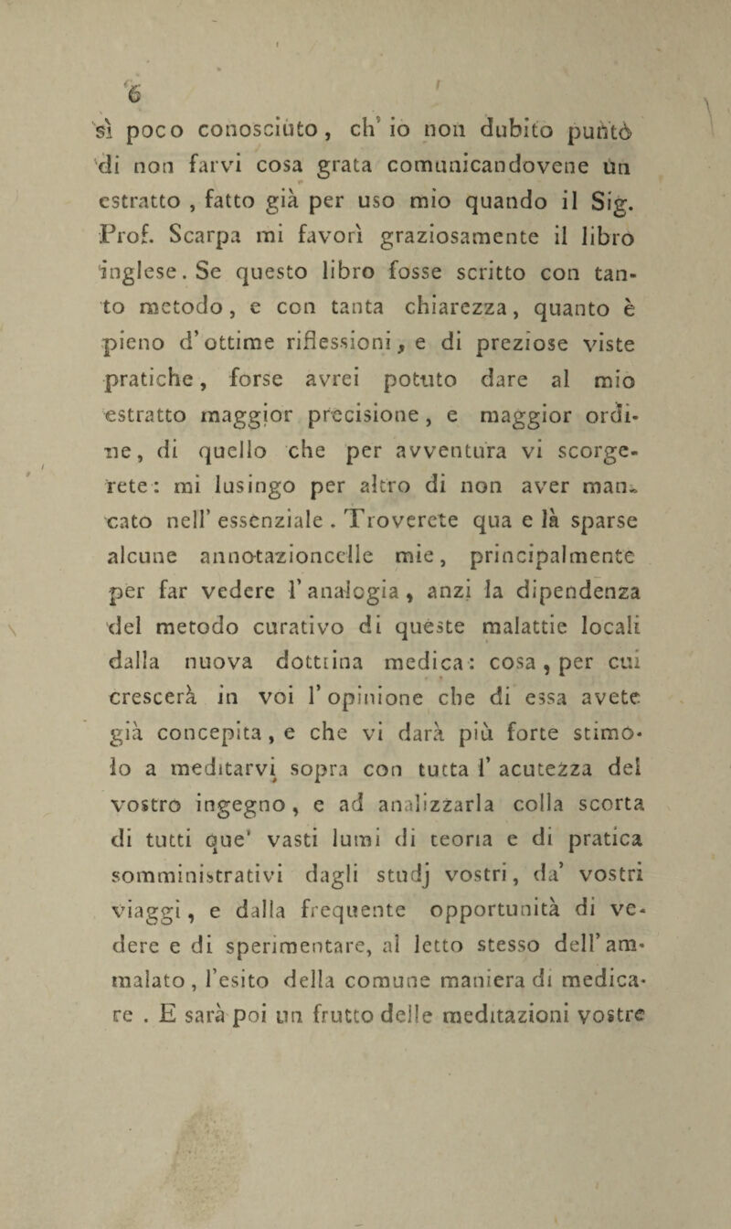 % sì poco conosciuto, eh io non dubito puntò di non farvi cosa grata comunicando vene Un * estratto , fatto già per uso mio quando il Sig. Prof. Scarpa mi favorì graziosamente il libro inglese. Se questo libro fosse scritto con tan¬ to metodo, e con tanta chiarezza, quanto è pieno d’ottime riflessioni, e di preziose viste pratiche, forse avrei potuto dare al mio estratto maggior precisione, e maggior ordi¬ ne, di quello che per avventura vi scorge¬ rete: mi lusingo per altro di non aver man¬ cato nell’ essenziale . Troverete qua e là sparse alcune annotazioncclle mie, principalmente per far vedere l’analogia, anzi la dipendenza del metodo curativo di queste malattie locali dalla nuova dottrina medica : cosa, per cui crescerà in voi l’opinione che di essa avete, già concepita , e che vi darà più forte stimo¬ lo a meditarvi sopra con tutta 1’ acutezza dei vostro ingegno, e ad analizzarla colla scorta di tutti que‘ vasti lumi di teoria e di pratica somministrativi dagli stndj vostri, da’ vostri viaggi, e dalla frequente opportunità di ve¬ dere e di sperimentare, al letto stesso dell’am¬ malato, l’esito della comune maniera di medica¬ re . E sarà poi un frutto delle meditazioni vostre