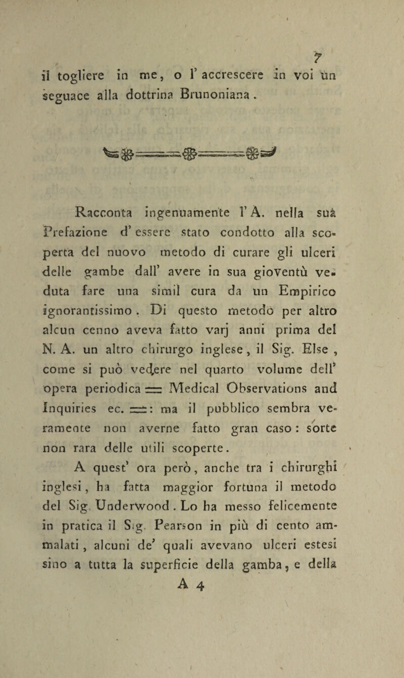 ? il togliere in me, o T accrescere in voi un seguace alla dottrina Brunoniana . «l \ Racconta ingenuamente l’À. nella suà Prefazione d’essere stato condotto alla sco- perta del nuovo metodo di curare gli ulceri delle gambe dall’ avere in sua gioventù ve¬ duta fare una simil cura da un Empirico ignorantissimo. Di questo metodo per altro alcun cenno aveva fatto varj anni prima del N. A. un altro chirurgo inglese, il Sig. Else , come si può vedere nel quarto volume dell5 opera periodica m Medicai Observations and Inquiries ec. zzz: ma il pubblico sembra ve¬ ramente non averne fatto gran caso : sorte non rara delle utili scoperte. A quest’ ora però, anche tra i chirurghi inglesi, ha fatta maggior fortuna il metodo del Sig UnderWood . Lo ha messo felicemente in pratica il S<g Peanon in più di cento am¬ malati , alcuni de’ quali avevano ulceri estesi sino a tutta la superficie della gamba, e della A 4