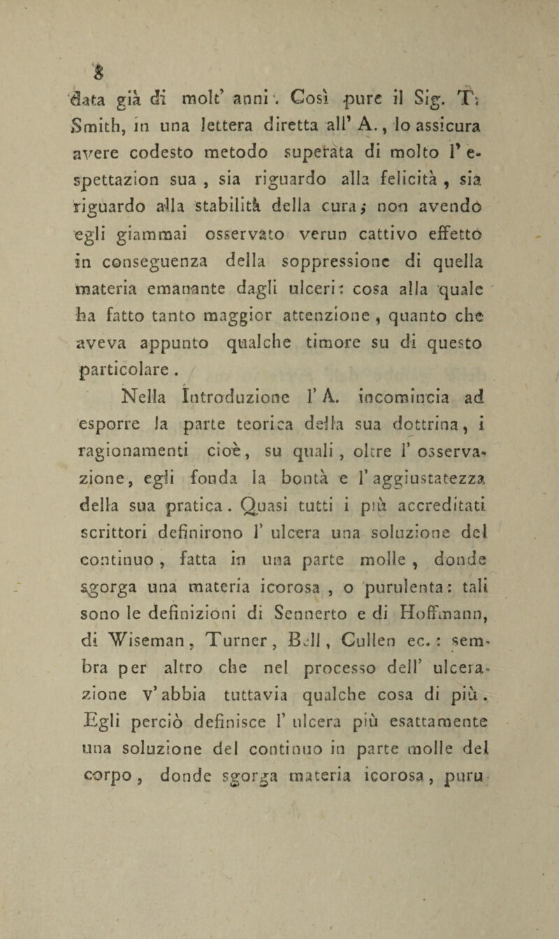 data già di mole’ anni . Così pure il Sig. T; Smith, in una lettera diretta all’ A., lo assicura . * avere codesto metodo superata di molto 1’ e- spettazion sua , sia riguardo alla felicità , sia riguardo afla stabilità della cura,* non avendo egli giammai osservato verun cattivo effetto in conseguenza della soppressione di quella materia emanante dagli ulceri: cosa alia quale ha fatto tanto maggior attenzione , quanto che aveva appunto qualche timore su di questo particolare . Nella Introduzione f A. incomincia ad esporre la parte teorica delia sua dottrina, i ragionamenti cioè, su quali , oltre 1’osserva¬ zione, egli fonda la bontà e l’aggiustatezza della sua pratica. Quasi tutti i piu accreditati, scrittori definirono 1’ ulcera una soluzione del continuo , fatta in una parte molle , donde sgorga una materia icorosa , o purulenta: tali sono le definizioni di Sennerto e di Hoffmann, di Wiseman, Turncr, Bell, Cullen ec. : serti' bra per altro che nel processo dell’ ulcera- zione v’abbia tuttavia qualche cosa di più. Egli perciò definisce f ulcera più esattamente una soluzione del continuo in parte molle del corpo, donde sgorga materia icorosa, puru