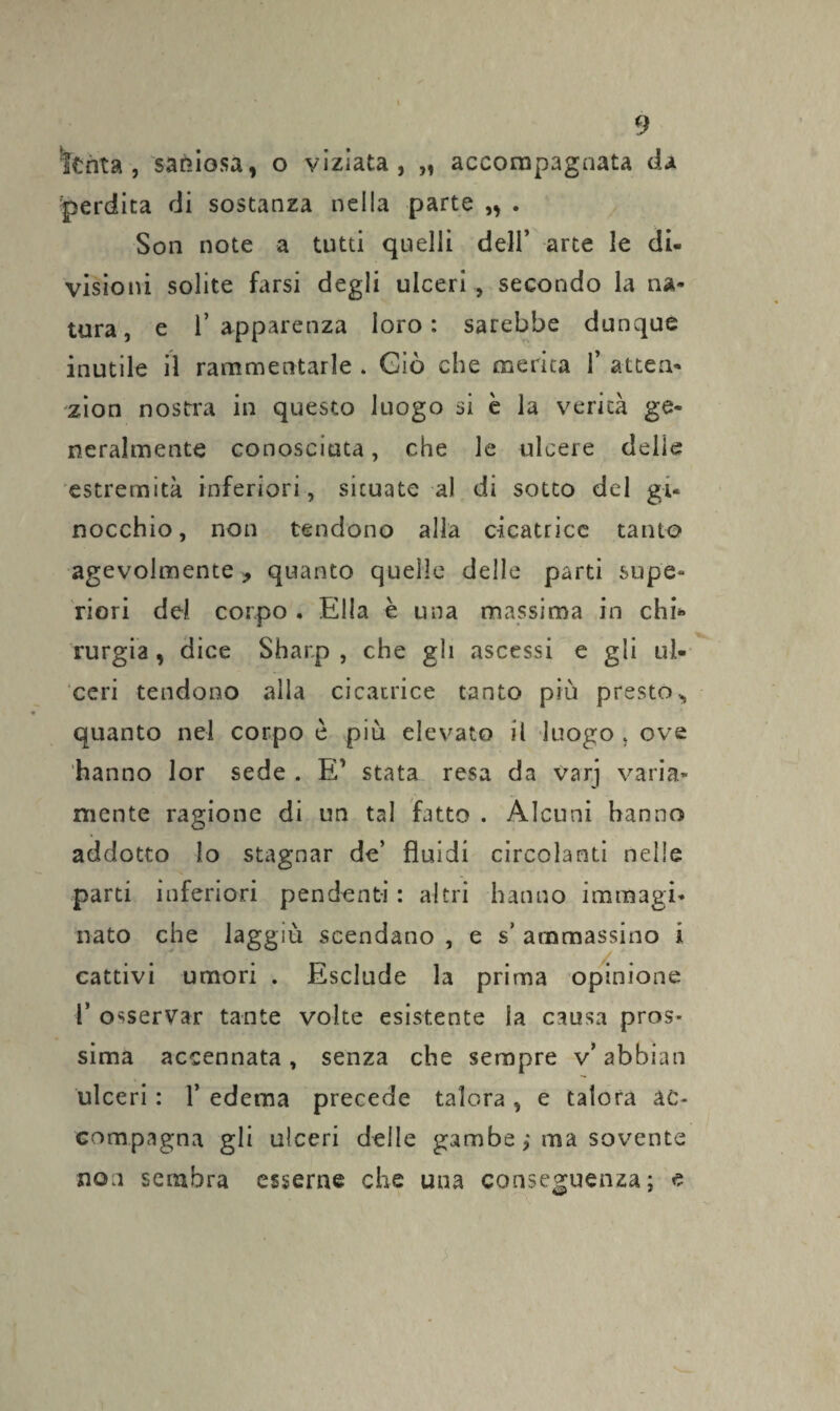 'ferita , saniosa, o viziata, „ accompagnata da perdita di sostanza nella parte „ . Son note a tutti quelli dell’ arte le di¬ visioni solite farsi degli ulceri , secondo la na¬ tura, e l’apparenza loro: sarebbe dunque inutile il rammentarle . Giò che merita F altea* zion nostra in questo luogo si è la verità ge¬ neralmente conosciuta, che le ulcere delie estremità inferiori, situate al di sotto del gi¬ nocchio, non tendono alla cicatrice tanto agevolmente , quanto quelle delle parti supe¬ riori del corpo . Ella è una massima in chi» rurgia, dice Sharp , che gli ascessi e gli ul¬ ceri tendono alla cicatrice tanto più presto* quanto nel corpo è più elevato il luogo , ove hanno lor sede . E’ stata resa da varj varia¬ mente ragione di un tal fatto . Alcuni hanno addotto lo stagnar de’ fluidi circolanti nelle parti inferiori pendenti : altri hanno immagi¬ nato che laggiù scendano , e s’ ammassino i cattivi umori . Esclude la prima opinione F osservar tante volte esistente la causa pros¬ sima accennata , senza che sempre v’ abbian ulceri : F edema precede talora , e talora ac¬ compagna gli ulceri delle gambe ; ma sovente non sembra esserne che una conseguenza; e