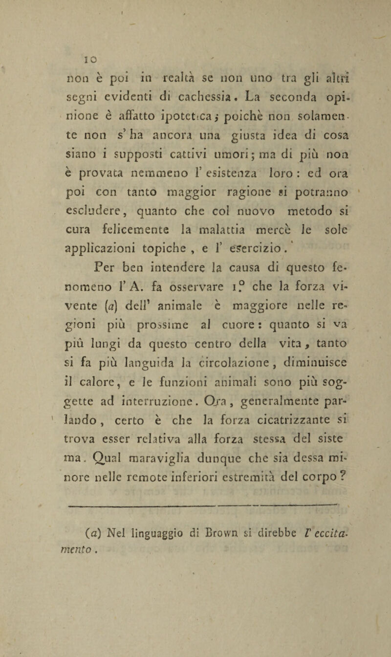 10 non è poi in realtà se non uno tra gli altri segni evidenti di cachessia. La seconda opi¬ nione è affatto ipoteticai poiché non solamen¬ te non s’ha ancora una giusta idea di cosa siano i supposti cattivi umori ; ma di più non è provata nemmeno f esistenza loro : ed ora poi con tanto maggior ragione «i potranno escludere, quanto che col nuovo metodo si cura felicemente la malattia mercè Je sole applicazioni topiche , e 1’ esercizio. Per ben intendere la causa di questo fe¬ nomeno f A. fa osservare i? che la forza vi¬ vente (a) dell’ animale è maggiore nelle re¬ gioni più prossime ai cuore : quanto si va più lungi da questo centro della vita , tanto si fa più languida la circolazione , diminuisce il calore, e le funzioni animali sono più sog¬ gette ad interruzione. Ora , generalmente par- ' landò, certo è che la forza cicatrizzante si trova esser relativa alla forza stessa del siste ma. Oual maraviglia dunque che sia dessa mi¬ nore nelle remote inferiori estremità del corpo? (a) Nel linguaggio di Brown si direbbe V eccita- mento.