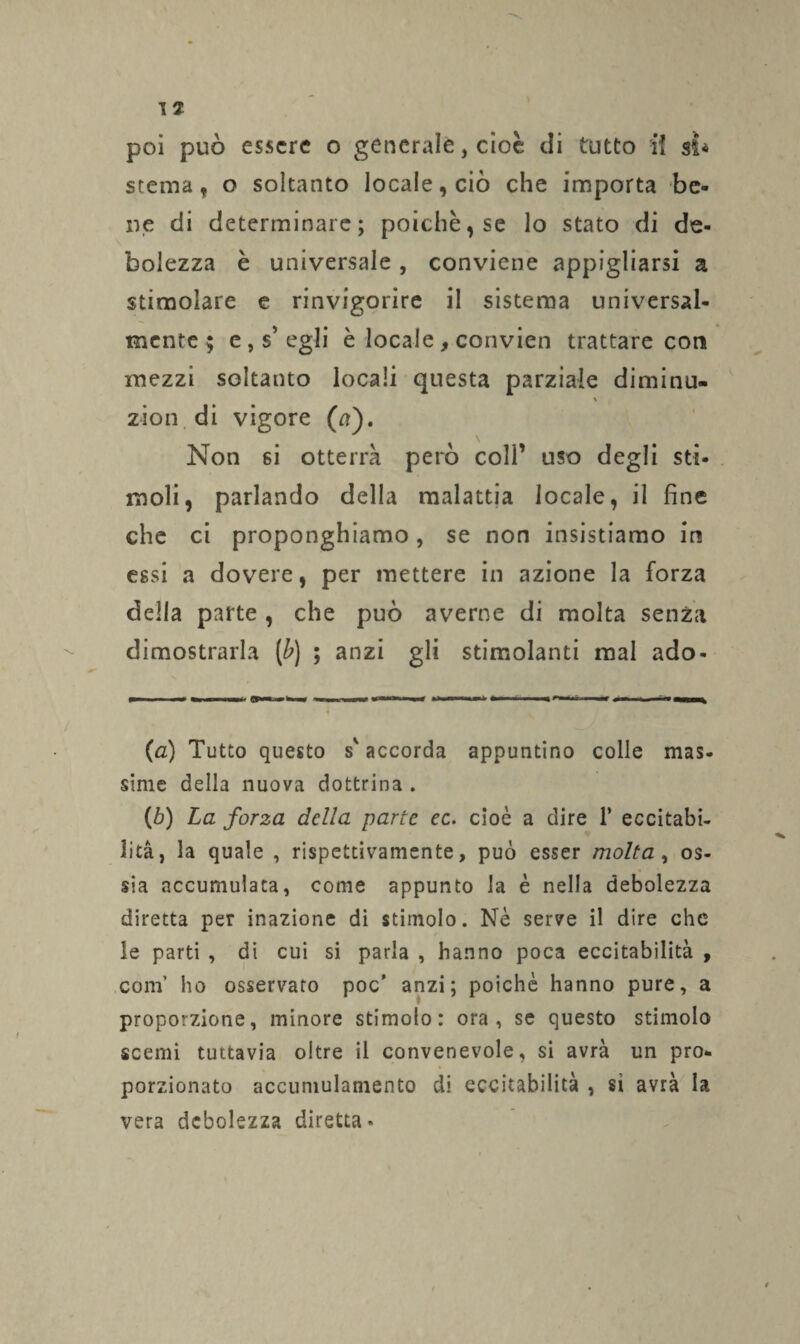 stema, o soltanto locale, ciò che importa be¬ ne di determinare; poiché, se lo stato di de¬ bolezza è universale , conviene appigliarsi a stimolare e rinvigorire il sistema universal¬ mente; e, s’egli è locale, convien trattare con mezzi soltanto locali questa parziale diminu- \ zion di vigore (a). Non si otterrà però coll’ uso degli sti¬ moli, parlando della malattia locale, il fine che ci proponghiamo, se non insistiamo in essi a dovere, per mettere in azione la forza della parte , che può averne di molta senza dimostrarla (£) ; anzi gli stimolanti mal ado- (a) Tutto questo s'accorda appuntino colle mas- sime della nuova dottrina . (b) La forza della parte ec. cioè a dire 1* eccitabi¬ lità, la quale , rispettivamente, può esser molta, os¬ sia accumulata, come appunto la è nella debolezza diretta per inazione di stimolo. Nè serve il dire che le parti , di cui si paria , hanno poca eccitabilità , com’ ho osservato poc' anzi; poiché hanno pure, a proporzione, minore stimolo: ora, se questo stimolo scemi tuttavia oltre il convenevole, si avrà un pro¬ porzionato accumulamento di eccitabilità , sì avrà la vera debolezza diretta»