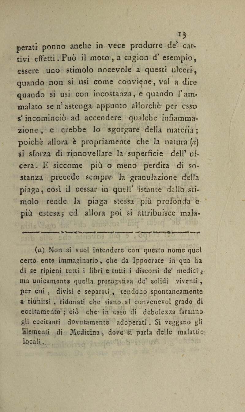 perati ponno anche in vece produrre de' cat¬ tivi effetti. Può il moto, a cagion d’ esempio, essere uno stimolo nocevole a questi ulceri, « quando non si usi come conviene, vai a dire quando si usi con incostanza, e quando l’am¬ malato se n’ astenga appunto allorché per esso s’incominciò' ad accendere qualche infiamma¬ zione , e crebbe lo sgorgare della materia ; poiché allora è propriamente che la natura («) si sforza di rinnovellare la superficie dell1 ul¬ cera. E siccome piu o meno perdita di so¬ stanza precede sempre la granulazione della piaga, così il cessar in quell’ istante dallo sti¬ molo rende la piaga stessa più profonda e più estesa* ed allora poi si attribuisce mala- (a) Non si vuoi intendere con questo nome quel certo ente immaginario, che da Ippocrate in qua ha di se ripieni tutti i libri e tutti i discorsi de’ medici $ ma unicamsnts quella prerogativa de’ solidi viventi, per cui , divisi e separati , tendono spontaneamente a riunirsi , ridonati che siano al convenevol grado di *. -, - ■. f r i . eccitamento ; ciò che- in caso di debolezza faranno gli eccitanti dovutamente adoperati . Si veggano gli Elementi di Medicina, dove si parla delle malattia locali».