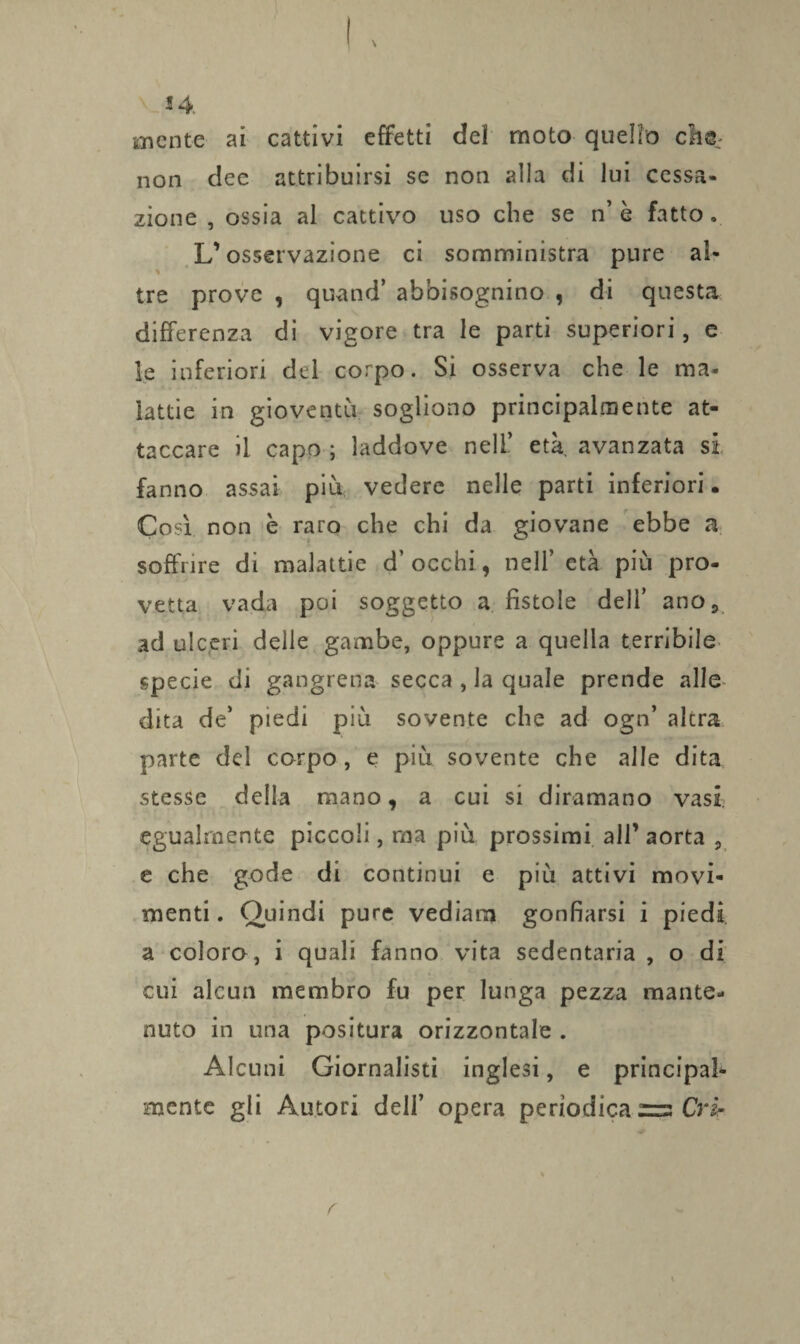 mente ai cattivi effetti del moto quello cm: non dee attribuirsi se non alla di lui cessa- zione , ossia al cattivo uso che se n’ è fatto. L’osservazione ci somministra pure al¬ tre prove , quand’ abbisognino , di questa differenza di vigore tra le parti superiori, e le inferiori del corpo. Si osserva che le ma¬ lattie in gioventù sogliono principalmente at¬ taccare il capo ; laddove nell’ età avanzata si fanno assai più vedere nelle parti inferiori • Così non è raro che chi da giovane ebbe a soffrire di malattie d’ occhi, nell’ età più pro¬ vetta vada poi soggetto a fistole dell’ ano, ad ulceri delle gambe, oppure a quella terribile specie di gangrena secca , la quale prende alle dita de’ piedi più sovente che ad ogn’ altra parte del corpo, e più sovente che alle dita stesse della mano, a cui si diramano vasi egualmente piccoli, ma più prossimi all’ aorta , e che gode di continui e più attivi movi¬ menti . Quindi pure vediana gonfiarsi i piedi a colora, i quali fanno vita sedentaria , o di cui alcun membro fu per lunga pezza mante¬ nuto in una positura orizzontale . Alcuni Giornalisti inglesi, e principal¬ mente gli Autori dell’ opera periodica rs Cri-