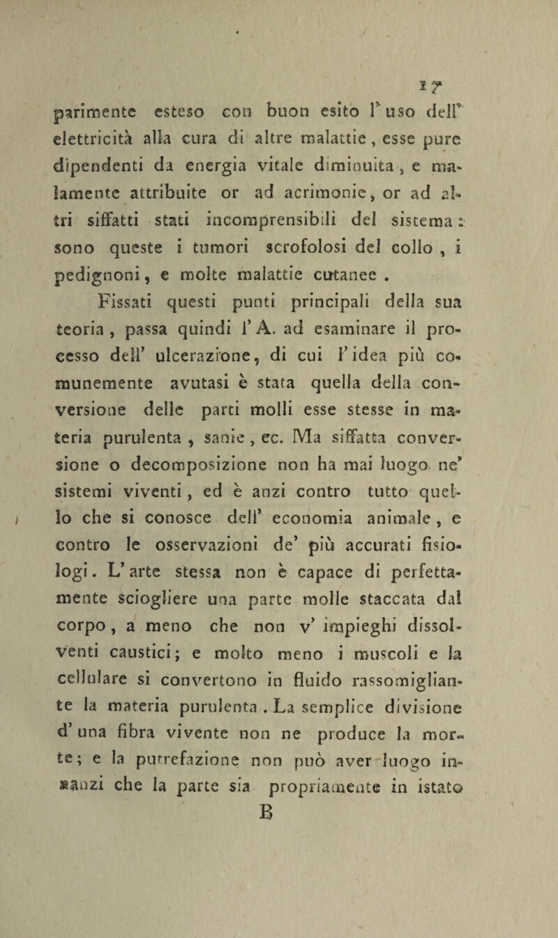 ì ? parimente esteso con buon esito F uso deJF elettricità alla cura di altre malattìe, esse pure dipendenti da energia vitale diminuita , e ma¬ lamente attribuite or ad acrimonie, or ad al¬ tri siffatti stati incomprensibili del sistema t sono queste i tumori scrofolosi del collo , i pedignoni, e molte malattie cutanee . Fissati questi punti principali della sua teoria , passa quindi F A, ad esaminare il pro¬ cesso dell’ ulcerazione, di cui F idea piti co¬ munemente avutasi è stata quella della con¬ versione delle parti molli esse stesse in ma¬ teria purulenta , sanie , ec. Ma siffatta conver¬ sione o decomposizione non ha mai luogo ne* sistemi viventi, ed è anzi contro tutto quei- i lo che si conosce dell* economia animale , e contro le osservazioni de’ più accurati fisio¬ logi. L’arte stessa non è capace di perfetta¬ mente sciogliere una parte molle staccata dal corpo, a meno che non v’ impieghi dissol¬ venti caustici; e molto meno i muscoli e la cellulare si convertono in fluido rassomiglian¬ te la materia purulenta . La semplice divisione d’ una fibra vivente non ne produce la mor« te; e la putrefazione non può aver luogo in¬ nanzi che la parte sia propriamente in istato