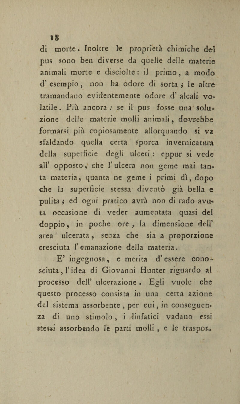 di morte. Inoltre le proprietà chimiche de] pus sono ben diverse da quelle delle materie animali morte e disciolte: il primo, a modo d’esempio, non ha odore di sorta,* le altre tramandano evidentemente odore d’ alcali vo¬ latile. Più ancora: se il pus fosse una'solu¬ zione delle materie molli animali , dovrebbe formarsi più copiosamente allorquando si va sfaldando quella certa sporca invernicatura della superficie degli ulceri : eppur si vede ali’ opposto, che l'ulcera non geme mai tan¬ ta materia, quanta ne geme i primi dì, dopo che la superficie stessa diventò già bella e pulita ,* ed ogni pratico avrà non di rado ava* ta occasione di veder aumentata quasi del doppio, in poche ore, la dimensione deli’ area ulcerata 9 senza che sia a proporzione cresciuta l’emanazione della materia. E’ ingegnosa, e merita d’essere cono¬ sciuta , f idea di Giovanni Hunter riguardo al processo deli’ ulcerazione . Egli vuole che questo processo consista in una certa azione del sistema assorbente , per cui, in conseguen¬ za di uno stimolo, i linfatici vadano essi stessi assorbendo le parti molli , e le traspose