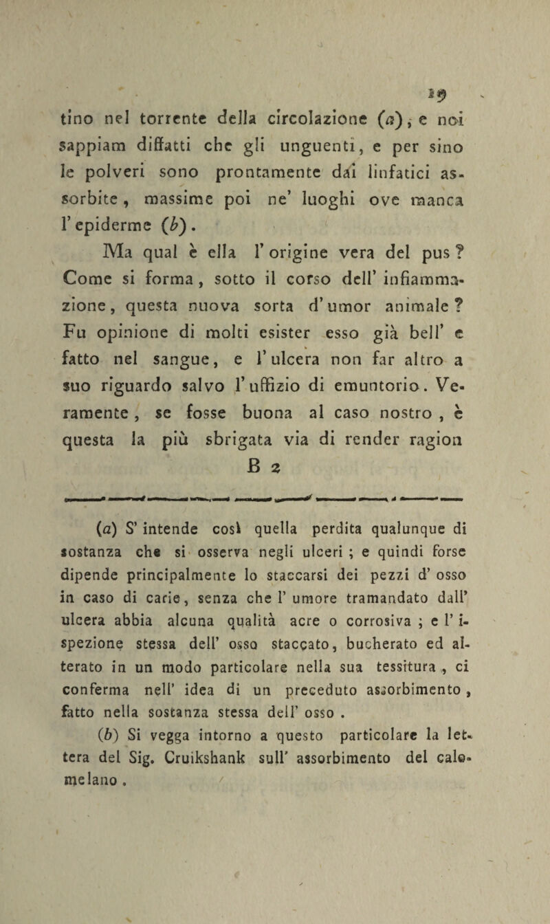 I*) tino nel torrente della circolazione (n), e noi sappiam diffatti che gli unguenti, e per sino le polveri sono prontamente dai linfatici as¬ sorbite , massime poi ne’ luoghi ove manca l’epidemie (b), Ma qual è ella l’origine vera dei pus? Come si forma , sotto il corso dell’ infiamma¬ zione, questa nuova sorta d’umor animale? Fu opinione di molti esister esso già bell’ e » fatto nel sangue, e l’ulcera non far altro a suo riguardo salvo l’uffizio di emuntorio. Ve¬ ramente , se fosse buona al caso nostro , è questa la più sbrigata via di render ragion B 2 (а) S’ intende cosi quella perdita qualunque di sostanza che si osserva negli ulceri ; e quindi forse dipende principalmente lo staccarsi dei pezzi d’ osso in caso di carie, senza che V umore tramandato dall* ulcera abbia alcuna qualità acre o corrosiva ; e 1’ i- spezione stessa dell’ osso staccato, bucherato ed al¬ terato in un modo particolare nella sua tessitura,, ci conferma nell’ idea di un preceduto assorbimento, fatto nella sostanza stessa dell’ osso . (б) Si vegga intorno a questo particolare la let¬ tera del Sig. Cruikshank sull' assorbimento del calo¬ melano .