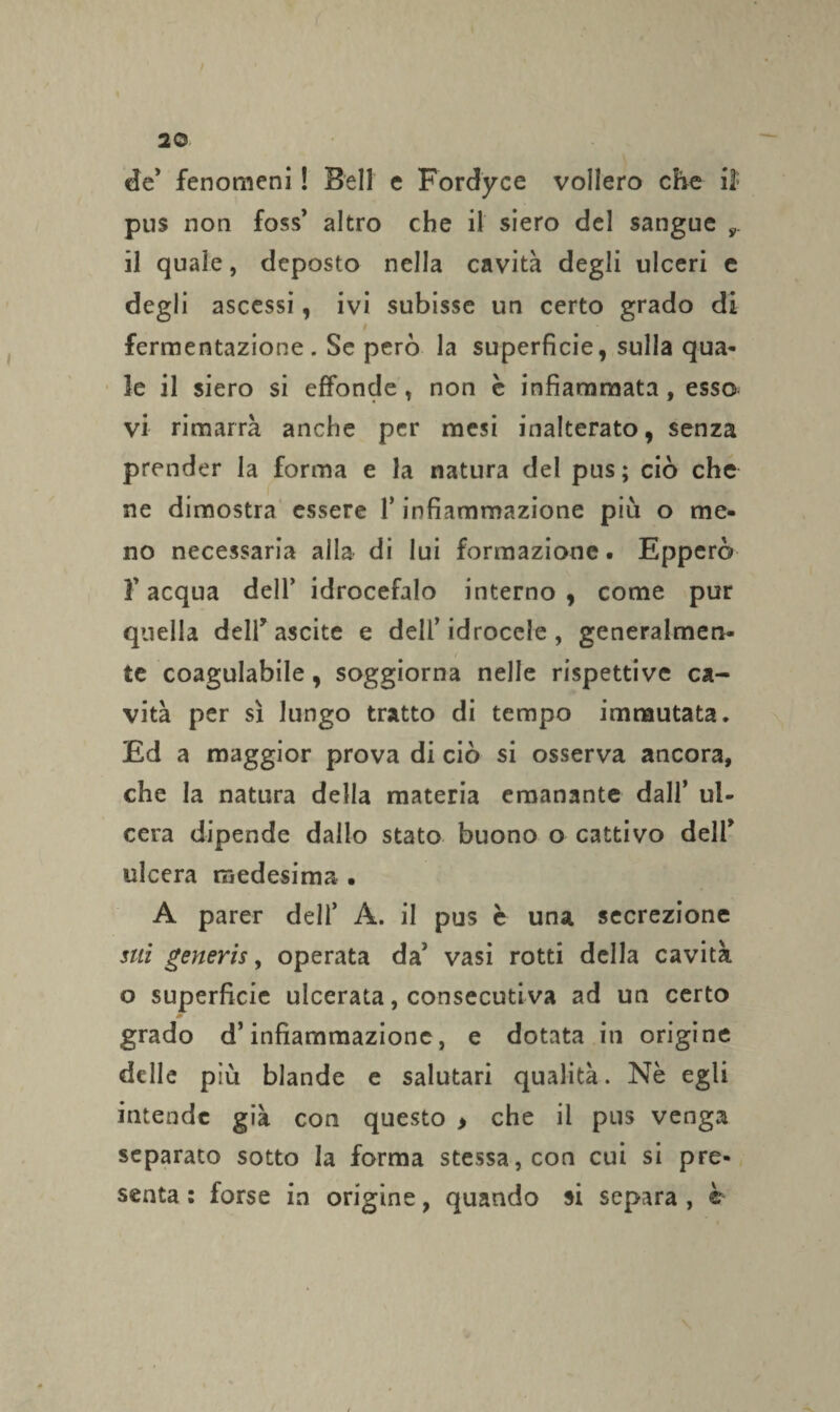 de* fenomeni ! Bell e Fordyce vollero che i3: pus non foss’ altro che il siero del sangue y il quale, deposto nella cavità degli ulceri e degli ascessi, ivi subisse un certo grado di t fermentazione. Se però la superficie, sulla qua¬ le il siero si effonde , non è infiammata, esso vi rimarrà anche per mesi inalterato, senza prender la forma e la natura del pus ; ciò che ne dimostra essere l’infiammazione più o me¬ no necessaria alla di lui formazione. Epperò 3'acqua dell’ idrocefalo interno, come pur quella deir ascite e dell’idrocele, generalmen- / te coagulabile, soggiorna nelle rispettive ca¬ vità per sì lungo tratto di tempo immutata. Ed a maggior prova di ciò si osserva ancora, che la natura della materia emanante dall’ ul¬ cera dipende dallo stato buono o cattivo delf ulcera medesima • A parer dell’ A. il pus è una secrezione sui generis, operata da’ vasi rotti della cavità o superficie ulcerata, consecutiva ad un certo grado d’infiammazione, e dotata in origine delle più blande e salutari qualità. Nè egli intende già con questo > che il pus venga separato sotto la forma stessa, con cui si pre¬ senta : forse in origine, quando si separa , ©