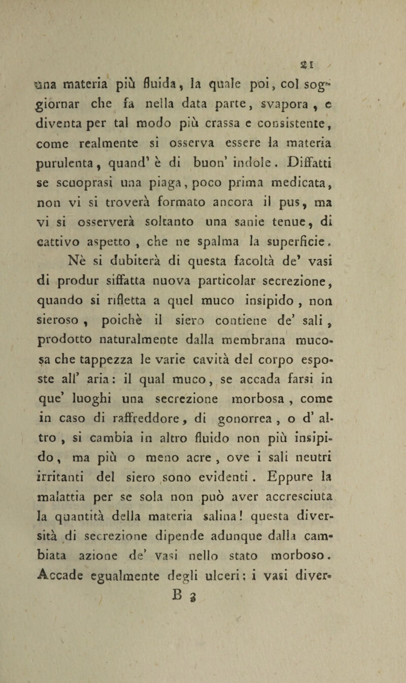 Zi ✓ ®na materia più fluida, la quale poi, col sog^ giornar che fa nella data parte, svapora, e diventa per tal modo più crassa e consistente, come realmente si osserva essere la materia purulenta , quand' è di buon’ indole . Diffatti se scuoprasi una piaga, poco prima medicata, non vi si troverà formato ancora il pus, ma vi si osserverà soltanto una sanie tenue, di cattivo aspetto , che ne spalma la superficie. Nè si dubiterà di questa facoltà de’ vasi di produr siffatta nuova particolar secrezione, quando si rifletta a quel muco insipido , non sieroso , poiché il siero contiene de’ sali , prodotto naturalmente dalla membrana muco¬ sa che tappezza le varie cavità del corpo espo¬ ste all’ aria : il qual muco, se accada farsi in que’ luoghi una secrezione morbosa , come in caso di raffreddore, di gonorrea , o d’ al¬ tro , si cambia in altro fluido non più insipi¬ do , ma più o meno acre , ove i sali neutri irritanti del siero sono evidenti . Eppure la malattia per se sola non può aver accresciuta la quantità della materia salina! questa diver¬ sità di secrezione dipende adunque dalla cauv* biata azione de’ vasi nello stato morboso. Accade egualmente degli ulceri; i vasi diver* B % \